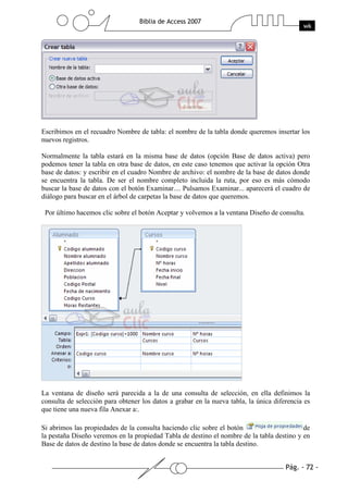Escribimos en el recuadro Nombre de tabla: el nombre de la tabla donde queremos insertar los
nuevos registros.

Normalmente la tabla estará en la misma base de datos (opción Base de datos activa) pero
podemos tener la tabla en otra base de datos, en este caso tenemos que activar la opción Otra
base de datos: y escribir en el cuadro Nombre de archivo: el nombre de la base de datos donde
se encuentra la tabla. De ser el nombre completo incluida la ruta, por eso es más cómodo
buscar la base de datos con el botón Examinar.... Pulsamos Examinar... aparecerá el cuadro de
diálogo para buscar en el árbol de carpetas la base de datos que queremos.

 Por último hacemos clic sobre el botón Aceptar y volvemos a la ventana Diseño de consulta.




La ventana de diseño será parecida a la de una consulta de selección, en ella definimos la
consulta de selección para obtener los datos a grabar en la nueva tabla, la única diferencia es
que tiene una nueva fila Anexar a:.

Si abrimos las propiedades de la consulta haciendo clic sobre el botón                     de
la pestaña Diseño veremos en la propiedad Tabla de destino el nombre de la tabla destino y en
Base de datos de destino la base de datos donde se encuentra la tabla destino.
 