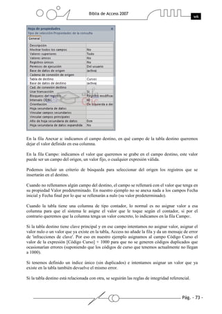 En la fila Anexar a: indicamos el campo destino, en qué campo de la tabla destino queremos
dejar el valor definido en esa columna.

En la fila Campo: indicamos el valor que queremos se grabe en el campo destino, este valor
puede ser un campo del origen, un valor fijo, o cualquier expresión válida.

Podemos incluir un criterio de búsqueda para seleccionar del origen los registros que se
insertarán en el destino.

Cuando no rellenamos algún campo del destino, el campo se rellenará con el valor que tenga en
su propiedad Valor predeterminado. En nuestro ejemplo no se anexa nada a los campos Fecha
inicial y Fecha final por lo que se rellenarán a nulo (su valor predeterminado).

Cuando la tabla tiene una columna de tipo contador, lo normal es no asignar valor a esa
columna para que el sistema le asigne el valor que le toque según el contador, si por el
contrario queremos que la columna tenga un valor concreto, lo indicamos en la fila Campo:.

Si la tabla destino tiene clave principal y en ese campo intentamos no asignar valor, asignar el
valor nulo o un valor que ya existe en la tabla, Access no añade la fila y da un mensaje de error
de 'infracciones de clave'. Por eso en nuestro ejemplo asignamos al campo Código Curso el
valor de la expresión [Código Curso] + 1000 para que no se generen códigos duplicados que
ocasionarían errores (suponiendo que los códigos de curso que tenemos actualmente no llegan
a 1000).

Si tenemos definido un índice único (sin duplicados) e intentamos asignar un valor que ya
existe en la tabla también devuelve el mismo error.

Si la tabla destino está relacionada con otra, se seguirán las reglas de integridad referencial.
 