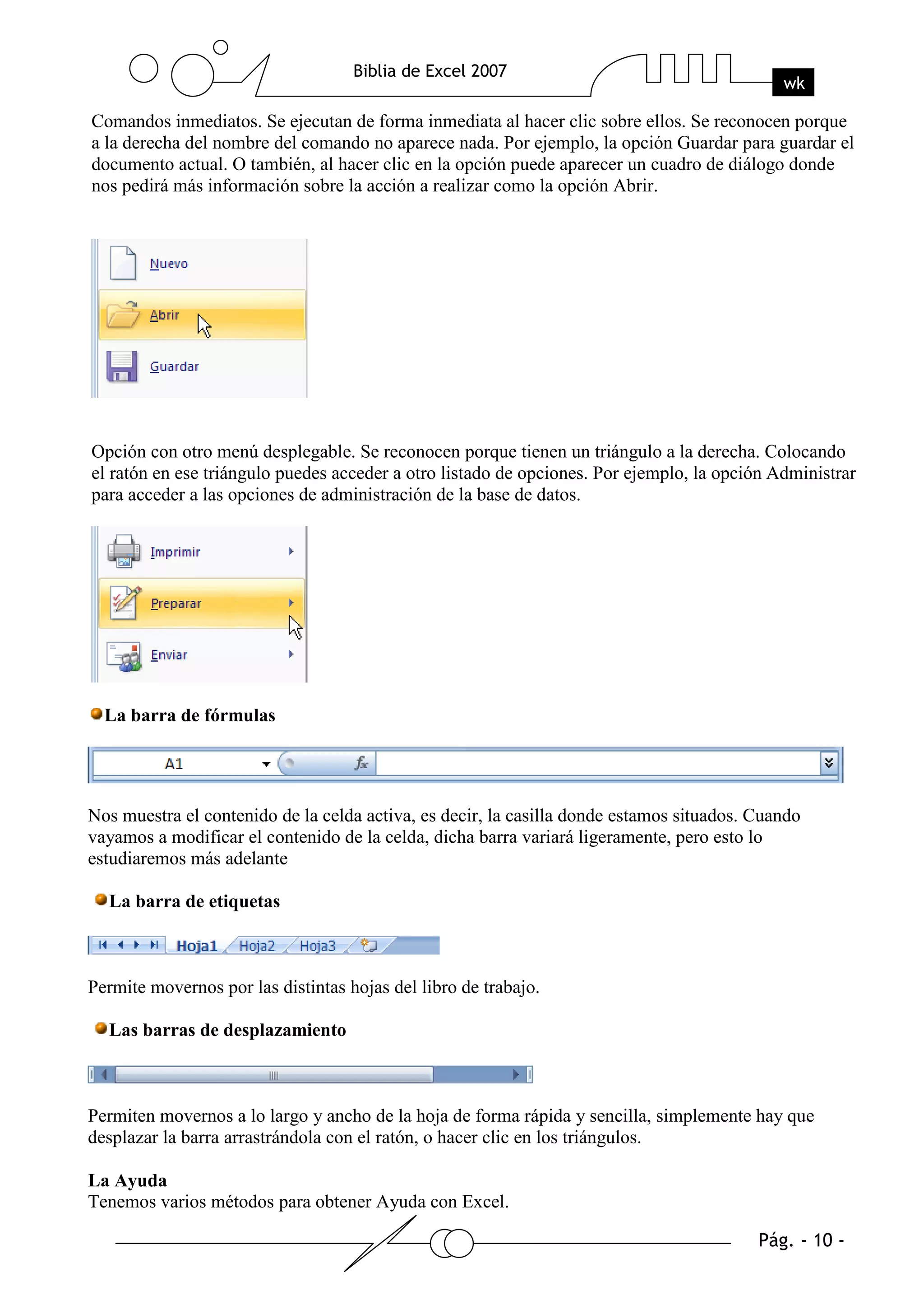 Comandos inmediatos. Se ejecutan de forma inmediata al hacer clic sobre ellos. Se reconocen porque
a la derecha del nombre del comando no aparece nada. Por ejemplo, la opción Guardar para guardar el
documento actual. O también, al hacer clic en la opción puede aparecer un cuadro de diálogo donde
nos pedirá más información sobre la acción a realizar como la opción Abrir.




Opción con otro menú desplegable. Se reconocen porque tienen un triángulo a la derecha. Colocando
el ratón en ese triángulo puedes acceder a otro listado de opciones. Por ejemplo, la opción Administrar
para acceder a las opciones de administración de la base de datos.




  La barra de fórmulas




Nos muestra el contenido de la celda activa, es decir, la casilla donde estamos situados. Cuando
vayamos a modificar el contenido de la celda, dicha barra variará ligeramente, pero esto lo
estudiaremos más adelante

  La barra de etiquetas



Permite movernos por las distintas hojas del libro de trabajo.

  Las barras de desplazamiento



Permiten movernos a lo largo y ancho de la hoja de forma rápida y sencilla, simplemente hay que
desplazar la barra arrastrándola con el ratón, o hacer clic en los triángulos.

La Ayuda
Tenemos varios métodos para obtener Ayuda con Excel.
 