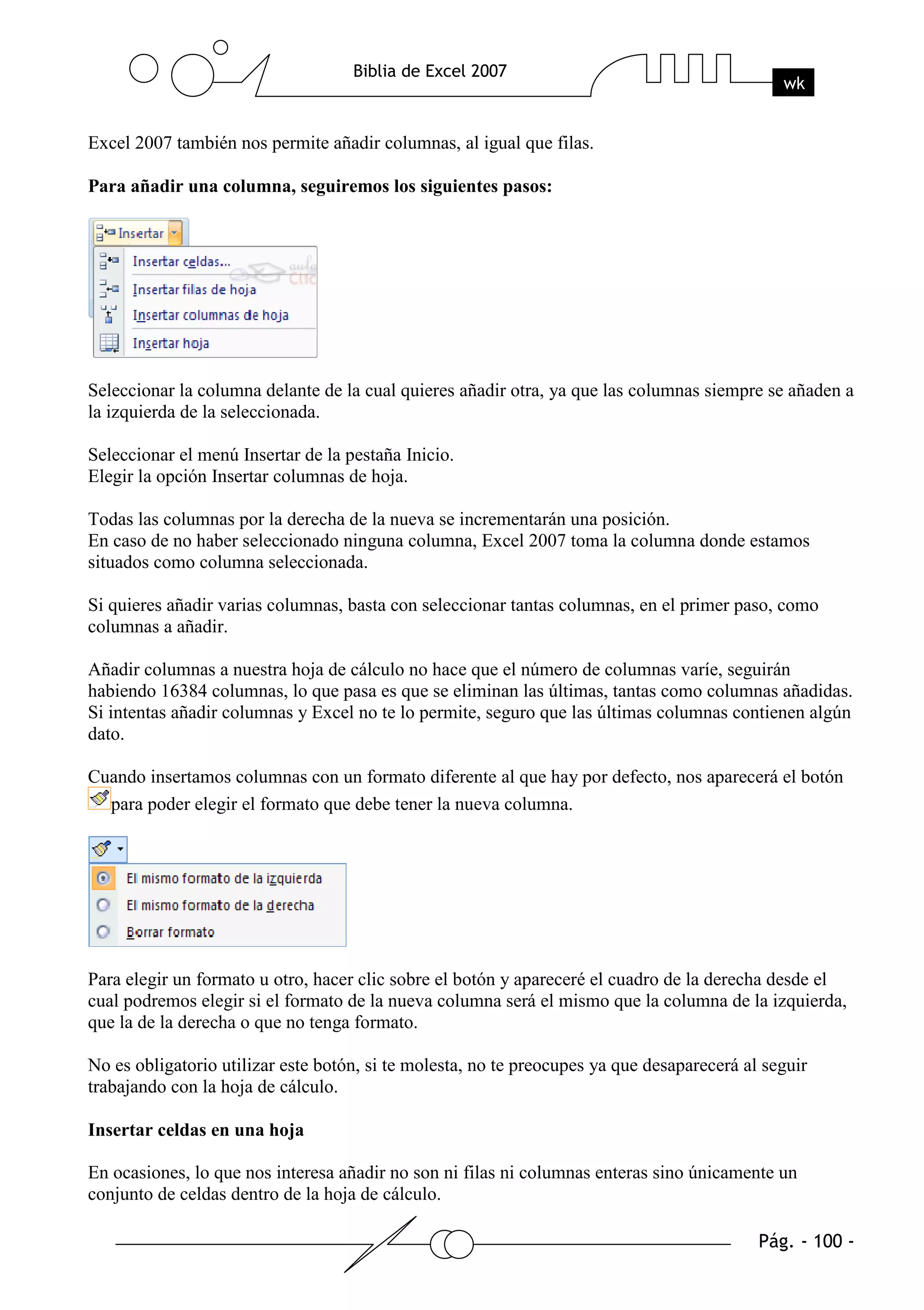 Excel 2007 también nos permite añadir columnas, al igual que filas.

Para añadir una columna, seguiremos los siguientes pasos:




Seleccionar la columna delante de la cual quieres añadir otra, ya que las columnas siempre se añaden a
la izquierda de la seleccionada.

Seleccionar el menú Insertar de la pestaña Inicio.
Elegir la opción Insertar columnas de hoja.

Todas las columnas por la derecha de la nueva se incrementarán una posición.
En caso de no haber seleccionado ninguna columna, Excel 2007 toma la columna donde estamos
situados como columna seleccionada.

Si quieres añadir varias columnas, basta con seleccionar tantas columnas, en el primer paso, como
columnas a añadir.

Añadir columnas a nuestra hoja de cálculo no hace que el número de columnas varíe, seguirán
habiendo 16384 columnas, lo que pasa es que se eliminan las últimas, tantas como columnas añadidas.
Si intentas añadir columnas y Excel no te lo permite, seguro que las últimas columnas contienen algún
dato.

Cuando insertamos columnas con un formato diferente al que hay por defecto, nos aparecerá el botón
  para poder elegir el formato que debe tener la nueva columna.




Para elegir un formato u otro, hacer clic sobre el botón y apareceré el cuadro de la derecha desde el
cual podremos elegir si el formato de la nueva columna será el mismo que la columna de la izquierda,
que la de la derecha o que no tenga formato.

No es obligatorio utilizar este botón, si te molesta, no te preocupes ya que desaparecerá al seguir
trabajando con la hoja de cálculo.

Insertar celdas en una hoja

En ocasiones, lo que nos interesa añadir no son ni filas ni columnas enteras sino únicamente un
conjunto de celdas dentro de la hoja de cálculo.
 
