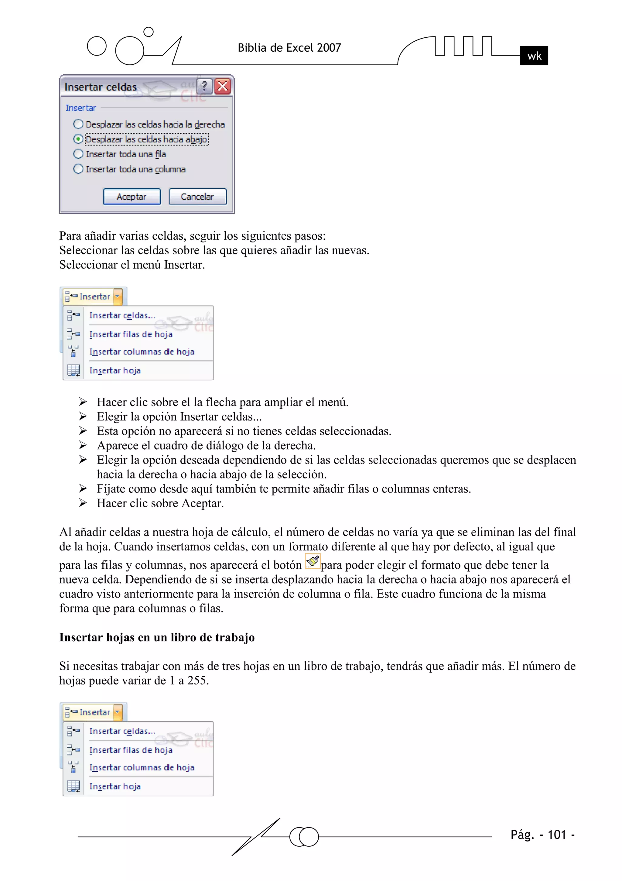 Para añadir varias celdas, seguir los siguientes pasos:
Seleccionar las celdas sobre las que quieres añadir las nuevas.
Seleccionar el menú Insertar.




       Hacer clic sobre el la flecha para ampliar el menú.
       Elegir la opción Insertar celdas...
       Esta opción no aparecerá si no tienes celdas seleccionadas.
       Aparece el cuadro de diálogo de la derecha.
       Elegir la opción deseada dependiendo de si las celdas seleccionadas queremos que se desplacen
       hacia la derecha o hacia abajo de la selección.
       Fíjate como desde aquí también te permite añadir filas o columnas enteras.
       Hacer clic sobre Aceptar.

Al añadir celdas a nuestra hoja de cálculo, el número de celdas no varía ya que se eliminan las del final
de la hoja. Cuando insertamos celdas, con un formato diferente al que hay por defecto, al igual que
para las filas y columnas, nos aparecerá el botón para poder elegir el formato que debe tener la
nueva celda. Dependiendo de si se inserta desplazando hacia la derecha o hacia abajo nos aparecerá el
cuadro visto anteriormente para la inserción de columna o fila. Este cuadro funciona de la misma
forma que para columnas o filas.

Insertar hojas en un libro de trabajo

Si necesitas trabajar con más de tres hojas en un libro de trabajo, tendrás que añadir más. El número de
hojas puede variar de 1 a 255.
 