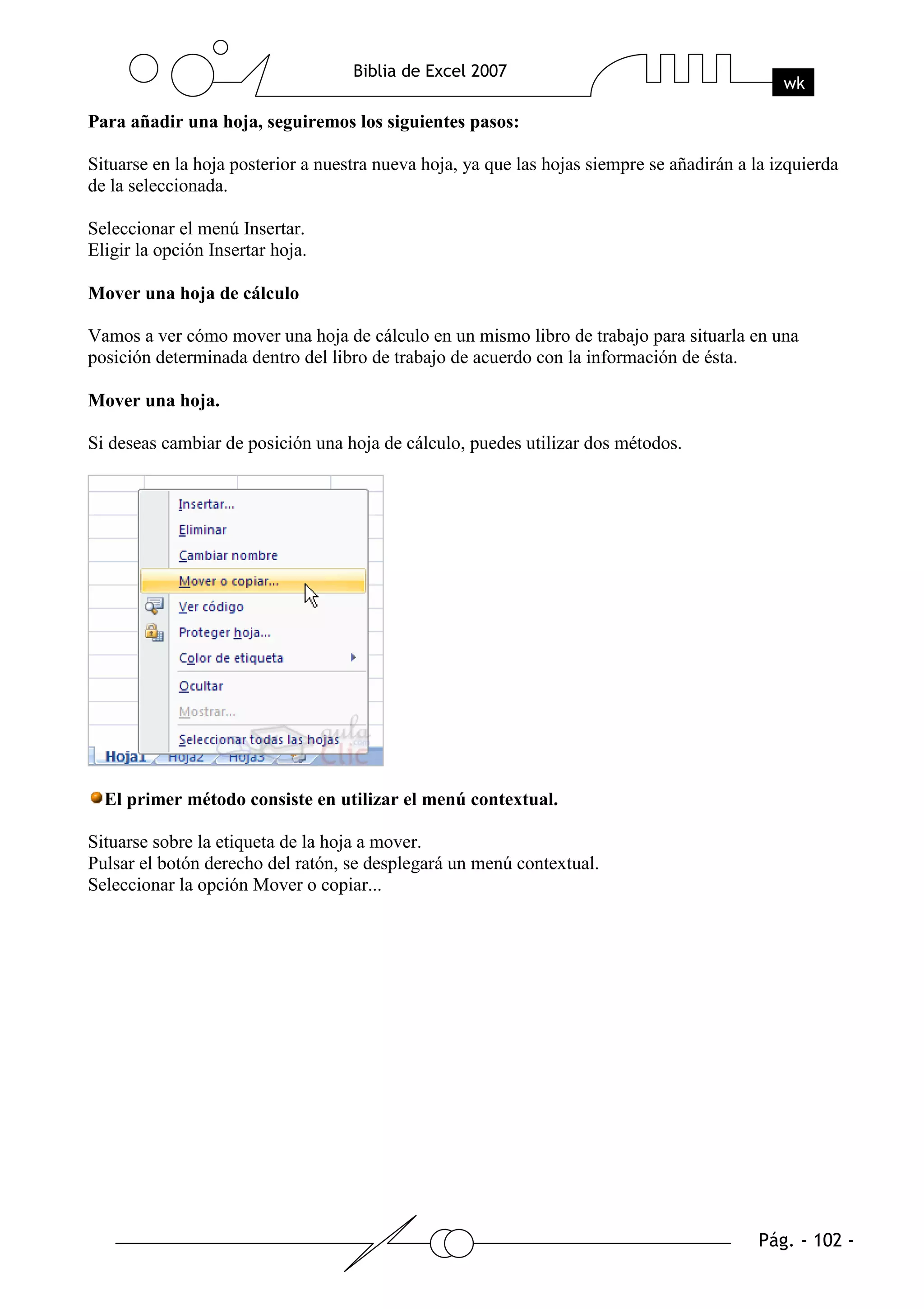Para añadir una hoja, seguiremos los siguientes pasos:

Situarse en la hoja posterior a nuestra nueva hoja, ya que las hojas siempre se añadirán a la izquierda
de la seleccionada.

Seleccionar el menú Insertar.
Eligir la opción Insertar hoja.

Mover una hoja de cálculo

Vamos a ver cómo mover una hoja de cálculo en un mismo libro de trabajo para situarla en una
posición determinada dentro del libro de trabajo de acuerdo con la información de ésta.

Mover una hoja.

Si deseas cambiar de posición una hoja de cálculo, puedes utilizar dos métodos.




  El primer método consiste en utilizar el menú contextual.

Situarse sobre la etiqueta de la hoja a mover.
Pulsar el botón derecho del ratón, se desplegará un menú contextual.
Seleccionar la opción Mover o copiar...
 