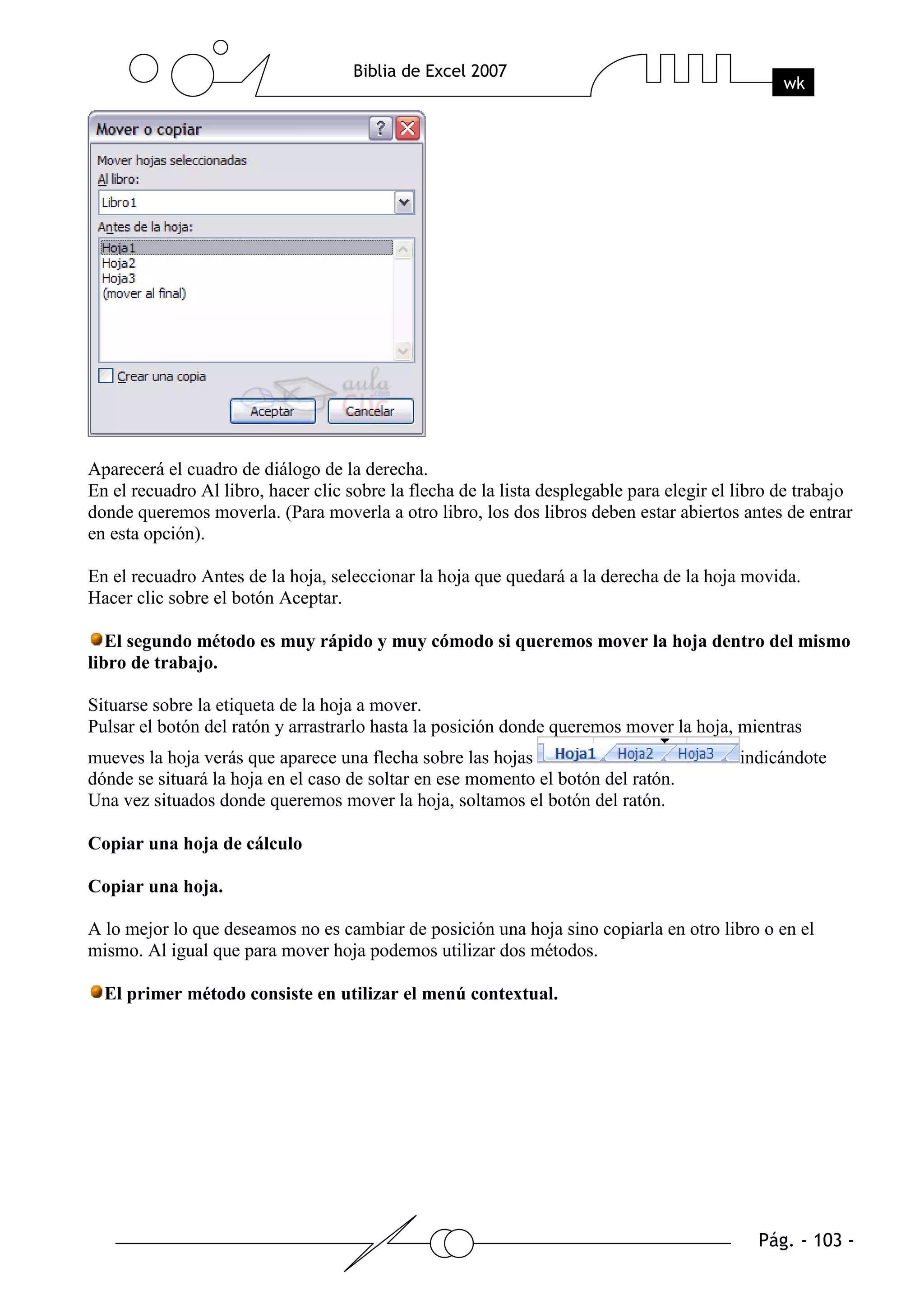 Aparecerá el cuadro de diálogo de la derecha.
En el recuadro Al libro, hacer clic sobre la flecha de la lista desplegable para elegir el libro de trabajo
donde queremos moverla. (Para moverla a otro libro, los dos libros deben estar abiertos antes de entrar
en esta opción).

En el recuadro Antes de la hoja, seleccionar la hoja que quedará a la derecha de la hoja movida.
Hacer clic sobre el botón Aceptar.

   El segundo método es muy rápido y muy cómodo si queremos mover la hoja dentro del mismo
libro de trabajo.

Situarse sobre la etiqueta de la hoja a mover.
Pulsar el botón del ratón y arrastrarlo hasta la posición donde queremos mover la hoja, mientras
mueves la hoja verás que aparece una flecha sobre las hojas                                indicándote
dónde se situará la hoja en el caso de soltar en ese momento el botón del ratón.
Una vez situados donde queremos mover la hoja, soltamos el botón del ratón.

Copiar una hoja de cálculo

Copiar una hoja.

A lo mejor lo que deseamos no es cambiar de posición una hoja sino copiarla en otro libro o en el
mismo. Al igual que para mover hoja podemos utilizar dos métodos.

  El primer método consiste en utilizar el menú contextual.
 