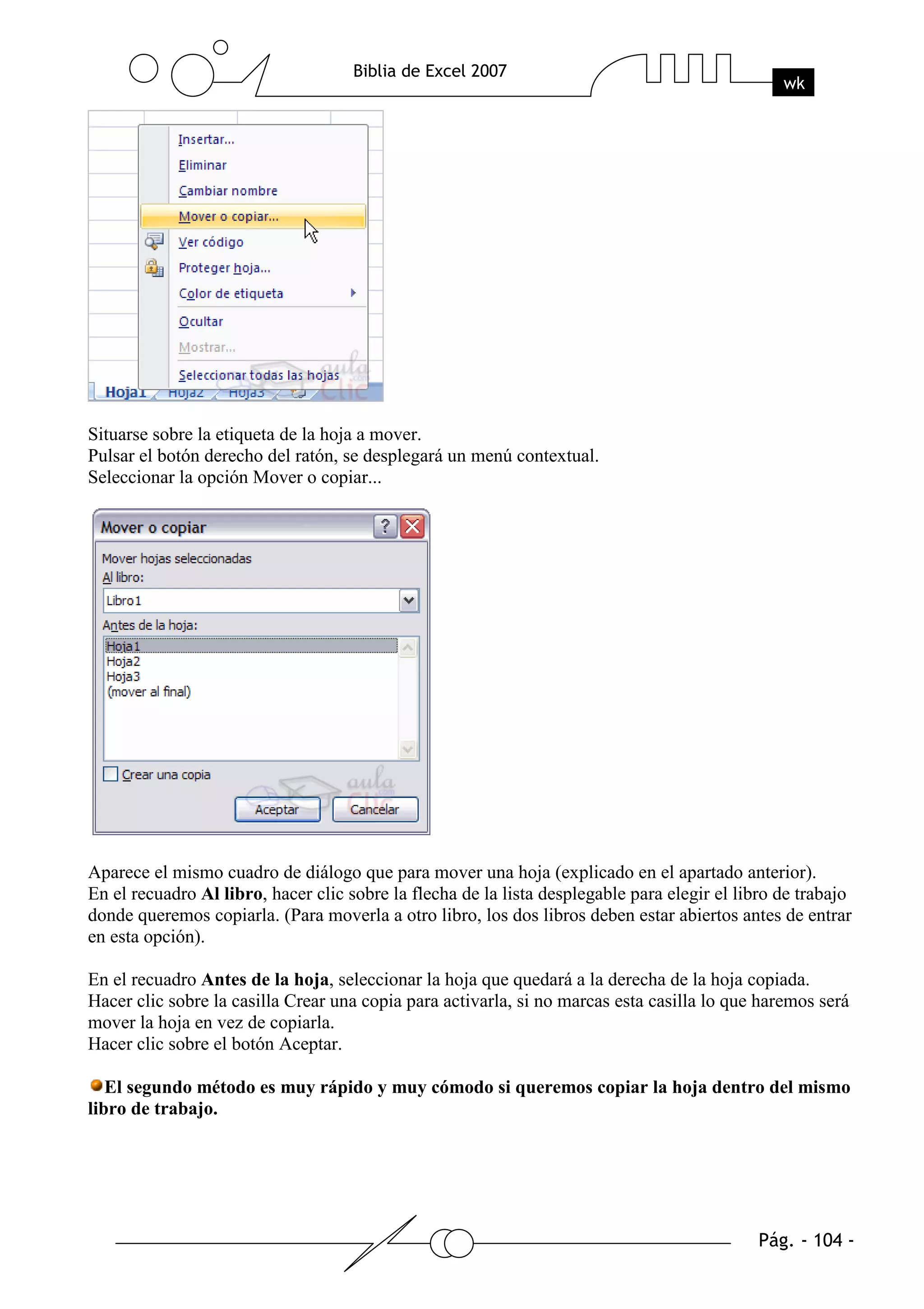 Situarse sobre la etiqueta de la hoja a mover.
Pulsar el botón derecho del ratón, se desplegará un menú contextual.
Seleccionar la opción Mover o copiar...




Aparece el mismo cuadro de diálogo que para mover una hoja (explicado en el apartado anterior).
En el recuadro Al libro, hacer clic sobre la flecha de la lista desplegable para elegir el libro de trabajo
donde queremos copiarla. (Para moverla a otro libro, los dos libros deben estar abiertos antes de entrar
en esta opción).

En el recuadro Antes de la hoja, seleccionar la hoja que quedará a la derecha de la hoja copiada.
Hacer clic sobre la casilla Crear una copia para activarla, si no marcas esta casilla lo que haremos será
mover la hoja en vez de copiarla.
Hacer clic sobre el botón Aceptar.

   El segundo método es muy rápido y muy cómodo si queremos copiar la hoja dentro del mismo
libro de trabajo.
 