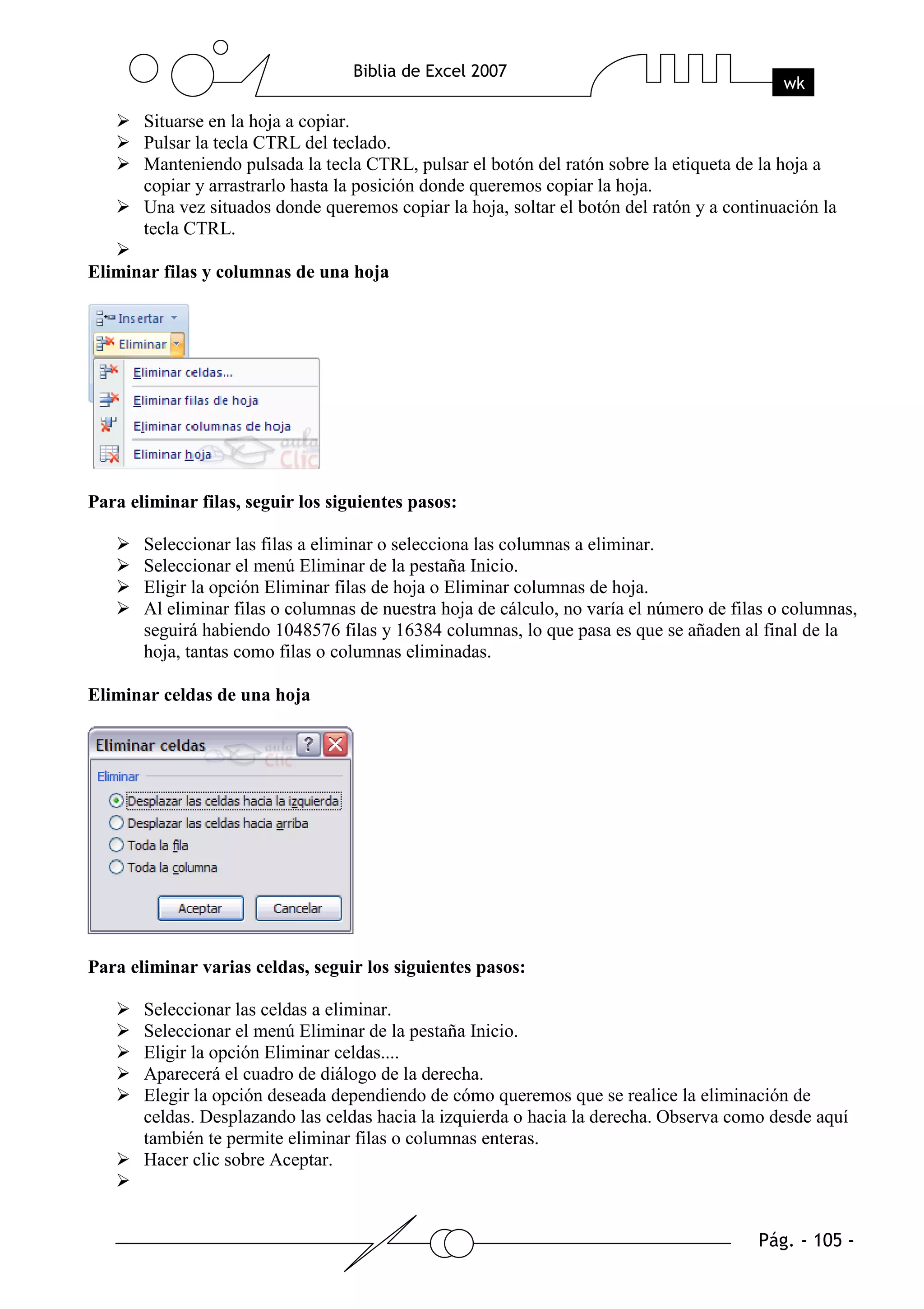 Situarse en la hoja a copiar.
       Pulsar la tecla CTRL del teclado.
       Manteniendo pulsada la tecla CTRL, pulsar el botón del ratón sobre la etiqueta de la hoja a
       copiar y arrastrarlo hasta la posición donde queremos copiar la hoja.
       Una vez situados donde queremos copiar la hoja, soltar el botón del ratón y a continuación la
       tecla CTRL.

Eliminar filas y columnas de una hoja




Para eliminar filas, seguir los siguientes pasos:

       Seleccionar las filas a eliminar o selecciona las columnas a eliminar.
       Seleccionar el menú Eliminar de la pestaña Inicio.
       Eligir la opción Eliminar filas de hoja o Eliminar columnas de hoja.
       Al eliminar filas o columnas de nuestra hoja de cálculo, no varía el número de filas o columnas,
       seguirá habiendo 1048576 filas y 16384 columnas, lo que pasa es que se añaden al final de la
       hoja, tantas como filas o columnas eliminadas.

Eliminar celdas de una hoja




Para eliminar varias celdas, seguir los siguientes pasos:

       Seleccionar las celdas a eliminar.
       Seleccionar el menú Eliminar de la pestaña Inicio.
       Eligir la opción Eliminar celdas....
       Aparecerá el cuadro de diálogo de la derecha.
       Elegir la opción deseada dependiendo de cómo queremos que se realice la eliminación de
       celdas. Desplazando las celdas hacia la izquierda o hacia la derecha. Observa como desde aquí
       también te permite eliminar filas o columnas enteras.
       Hacer clic sobre Aceptar.
 