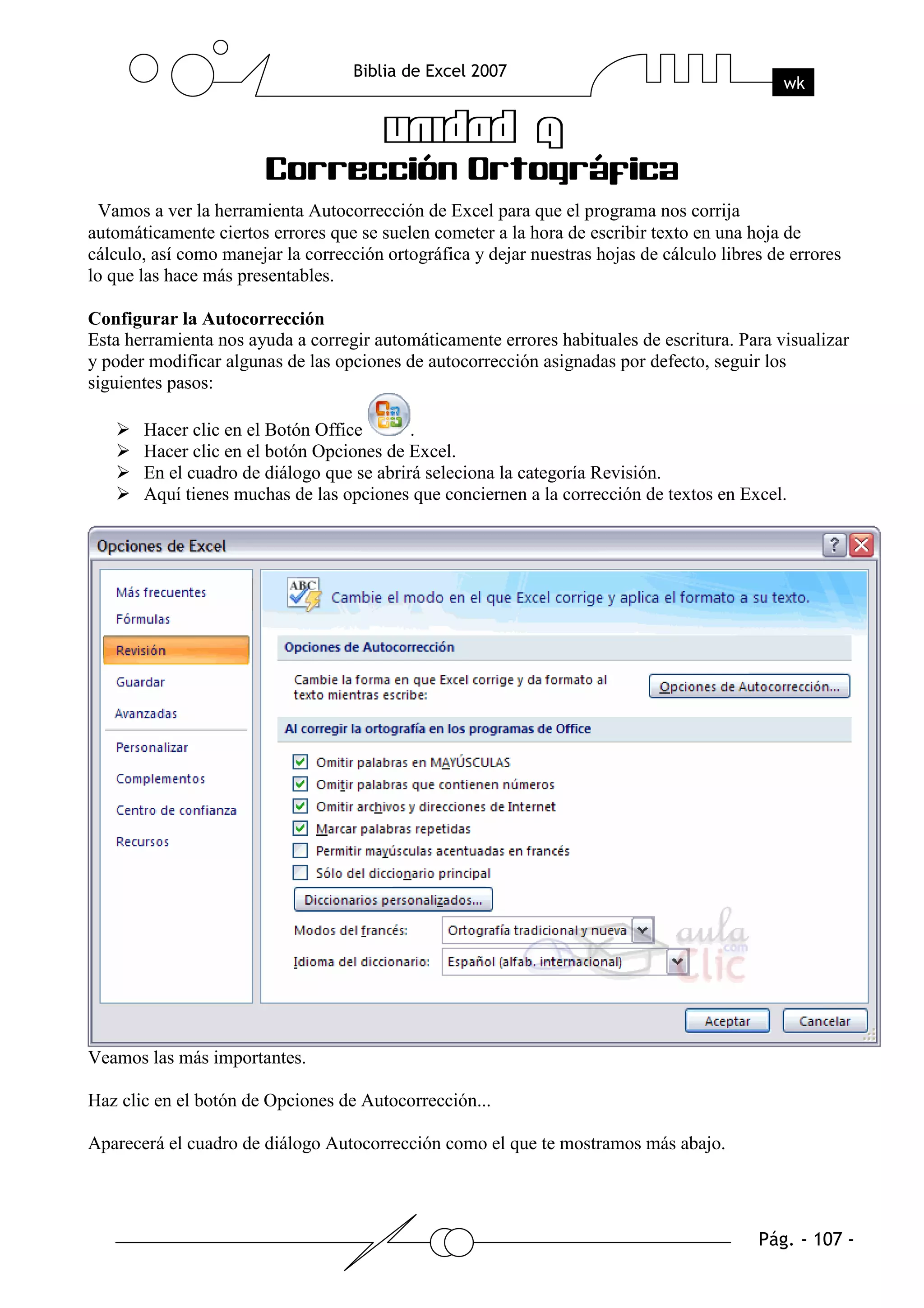 Vamos a ver la herramienta Autocorrección de Excel para que el programa nos corrija
automáticamente ciertos errores que se suelen cometer a la hora de escribir texto en una hoja de
cálculo, así como manejar la corrección ortográfica y dejar nuestras hojas de cálculo libres de errores
lo que las hace más presentables.

Configurar la Autocorrección
Esta herramienta nos ayuda a corregir automáticamente errores habituales de escritura. Para visualizar
y poder modificar algunas de las opciones de autocorrección asignadas por defecto, seguir los
siguientes pasos:

       Hacer clic en el Botón Office       .
       Hacer clic en el botón Opciones de Excel.
       En el cuadro de diálogo que se abrirá seleciona la categoría Revisión.
       Aquí tienes muchas de las opciones que conciernen a la corrección de textos en Excel.




Veamos las más importantes.

Haz clic en el botón de Opciones de Autocorrección...

Aparecerá el cuadro de diálogo Autocorrección como el que te mostramos más abajo.
 