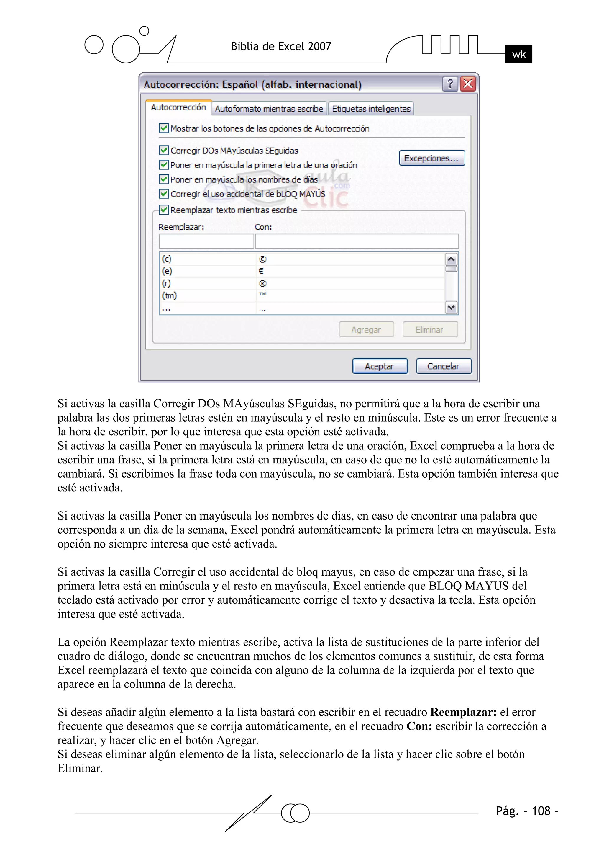 Si activas la casilla Corregir DOs MAyúsculas SEguidas, no permitirá que a la hora de escribir una
palabra las dos primeras letras estén en mayúscula y el resto en minúscula. Este es un error frecuente a
la hora de escribir, por lo que interesa que esta opción esté activada.
Si activas la casilla Poner en mayúscula la primera letra de una oración, Excel comprueba a la hora de
escribir una frase, si la primera letra está en mayúscula, en caso de que no lo esté automáticamente la
cambiará. Si escribimos la frase toda con mayúscula, no se cambiará. Esta opción también interesa que
esté activada.

Si activas la casilla Poner en mayúscula los nombres de días, en caso de encontrar una palabra que
corresponda a un día de la semana, Excel pondrá automáticamente la primera letra en mayúscula. Esta
opción no siempre interesa que esté activada.

Si activas la casilla Corregir el uso accidental de bloq mayus, en caso de empezar una frase, si la
primera letra está en minúscula y el resto en mayúscula, Excel entiende que BLOQ MAYUS del
teclado está activado por error y automáticamente corrige el texto y desactiva la tecla. Esta opción
interesa que esté activada.

La opción Reemplazar texto mientras escribe, activa la lista de sustituciones de la parte inferior del
cuadro de diálogo, donde se encuentran muchos de los elementos comunes a sustituir, de esta forma
Excel reemplazará el texto que coincida con alguno de la columna de la izquierda por el texto que
aparece en la columna de la derecha.

Si deseas añadir algún elemento a la lista bastará con escribir en el recuadro Reemplazar: el error
frecuente que deseamos que se corrija automáticamente, en el recuadro Con: escribir la corrección a
realizar, y hacer clic en el botón Agregar.
Si deseas eliminar algún elemento de la lista, seleccionarlo de la lista y hacer clic sobre el botón
Eliminar.
 