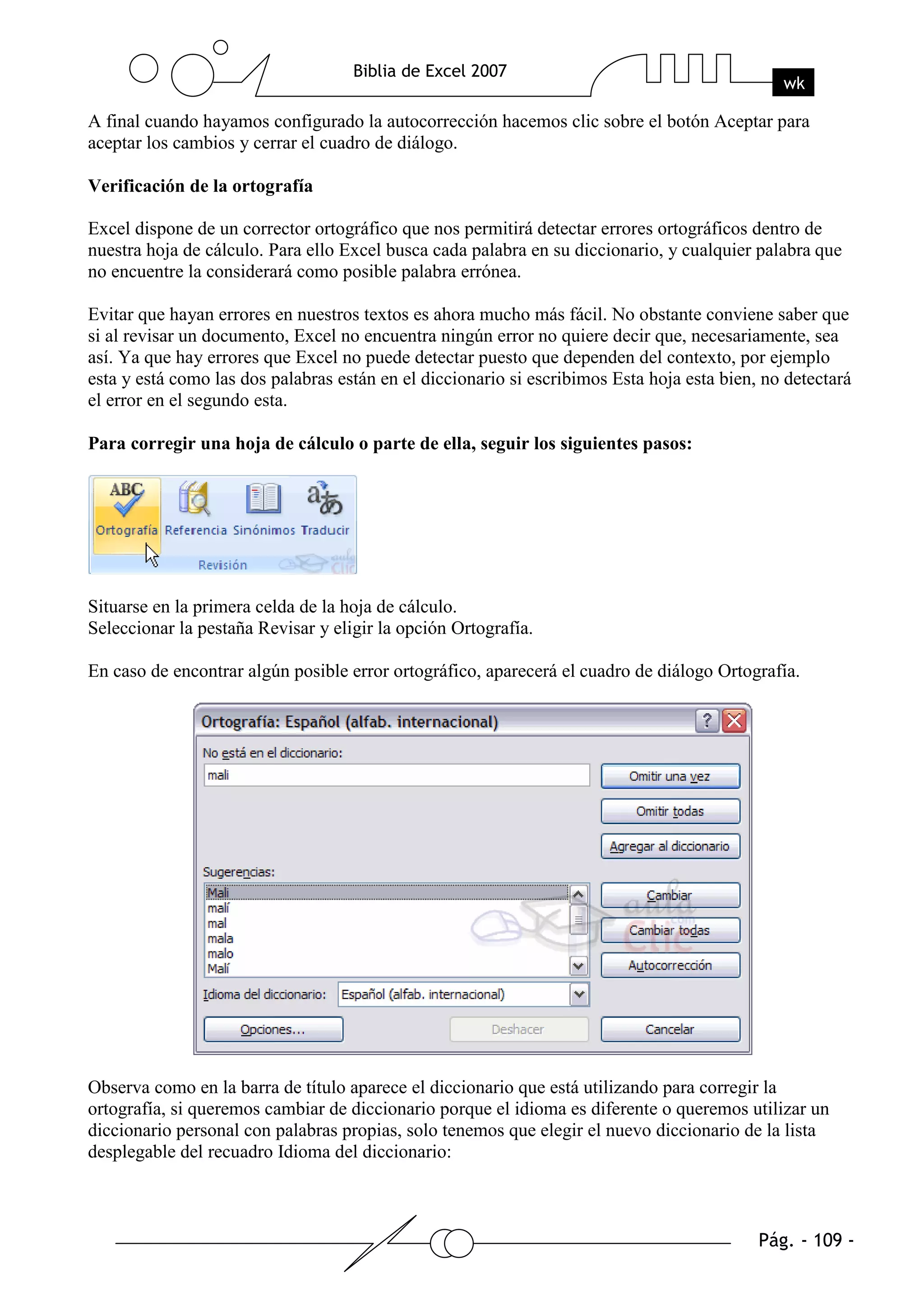 A final cuando hayamos configurado la autocorrección hacemos clic sobre el botón Aceptar para
aceptar los cambios y cerrar el cuadro de diálogo.

Verificación de la ortografía

Excel dispone de un corrector ortográfico que nos permitirá detectar errores ortográficos dentro de
nuestra hoja de cálculo. Para ello Excel busca cada palabra en su diccionario, y cualquier palabra que
no encuentre la considerará como posible palabra errónea.

Evitar que hayan errores en nuestros textos es ahora mucho más fácil. No obstante conviene saber que
si al revisar un documento, Excel no encuentra ningún error no quiere decir que, necesariamente, sea
así. Ya que hay errores que Excel no puede detectar puesto que dependen del contexto, por ejemplo
esta y está como las dos palabras están en el diccionario si escribimos Esta hoja esta bien, no detectará
el error en el segundo esta.

Para corregir una hoja de cálculo o parte de ella, seguir los siguientes pasos:




Situarse en la primera celda de la hoja de cálculo.
Seleccionar la pestaña Revisar y eligir la opción Ortografía.

En caso de encontrar algún posible error ortográfico, aparecerá el cuadro de diálogo Ortografía.




Observa como en la barra de título aparece el diccionario que está utilizando para corregir la
ortografía, si queremos cambiar de diccionario porque el idioma es diferente o queremos utilizar un
diccionario personal con palabras propias, solo tenemos que elegir el nuevo diccionario de la lista
desplegable del recuadro Idioma del diccionario:
 