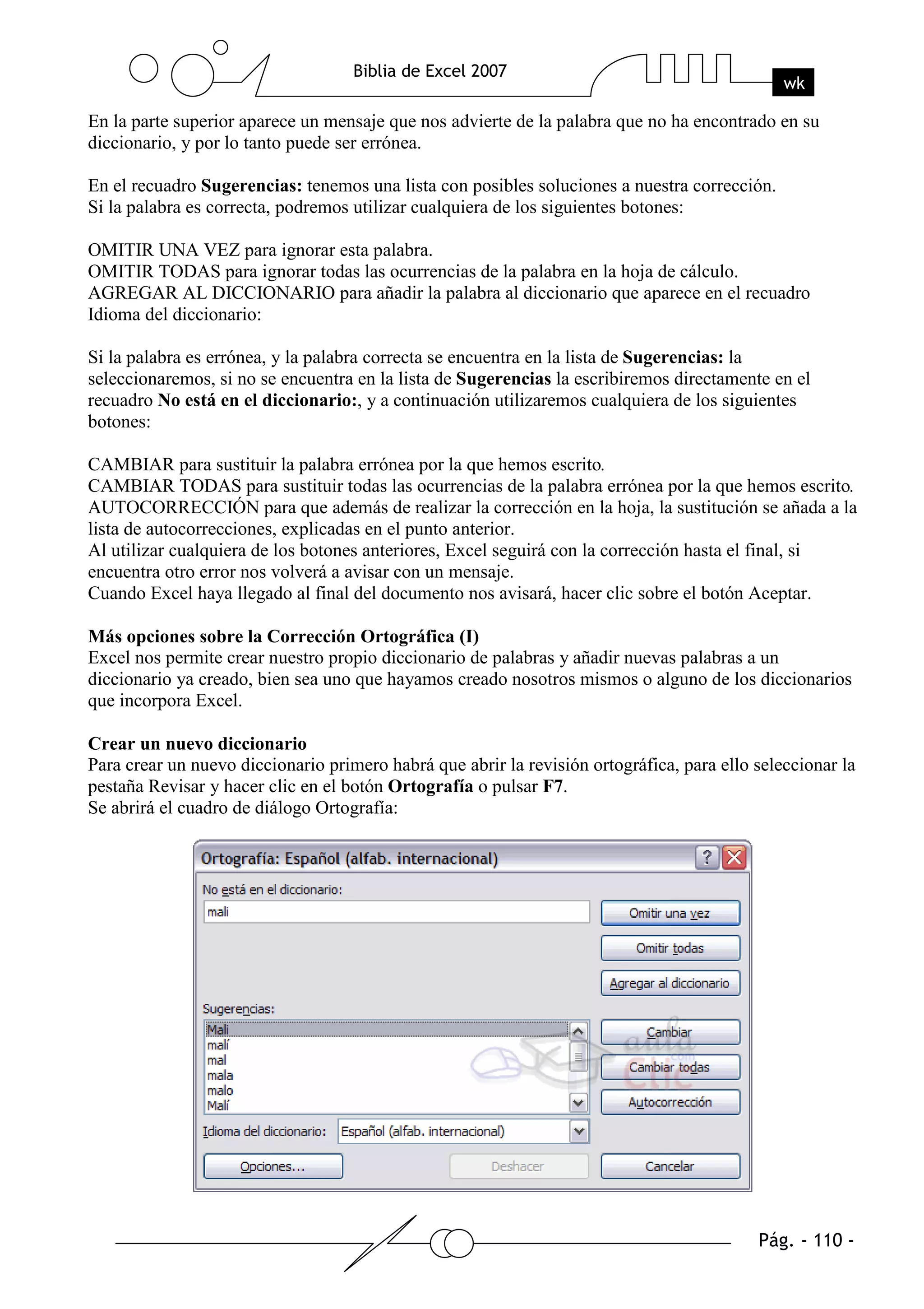En la parte superior aparece un mensaje que nos advierte de la palabra que no ha encontrado en su
diccionario, y por lo tanto puede ser errónea.

En el recuadro Sugerencias: tenemos una lista con posibles soluciones a nuestra corrección.
Si la palabra es correcta, podremos utilizar cualquiera de los siguientes botones:

OMITIR UNA VEZ para ignorar esta palabra.
OMITIR TODAS para ignorar todas las ocurrencias de la palabra en la hoja de cálculo.
AGREGAR AL DICCIONARIO para añadir la palabra al diccionario que aparece en el recuadro
Idioma del diccionario:

Si la palabra es errónea, y la palabra correcta se encuentra en la lista de Sugerencias: la
seleccionaremos, si no se encuentra en la lista de Sugerencias la escribiremos directamente en el
recuadro No está en el diccionario:, y a continuación utilizaremos cualquiera de los siguientes
botones:

CAMBIAR para sustituir la palabra errónea por la que hemos escrito.
CAMBIAR TODAS para sustituir todas las ocurrencias de la palabra errónea por la que hemos escrito.
AUTOCORRECCIÓN para que además de realizar la corrección en la hoja, la sustitución se añada a la
lista de autocorrecciones, explicadas en el punto anterior.
Al utilizar cualquiera de los botones anteriores, Excel seguirá con la corrección hasta el final, si
encuentra otro error nos volverá a avisar con un mensaje.
Cuando Excel haya llegado al final del documento nos avisará, hacer clic sobre el botón Aceptar.

Más opciones sobre la Corrección Ortográfica (I)
Excel nos permite crear nuestro propio diccionario de palabras y añadir nuevas palabras a un
diccionario ya creado, bien sea uno que hayamos creado nosotros mismos o alguno de los diccionarios
que incorpora Excel.

Crear un nuevo diccionario
Para crear un nuevo diccionario primero habrá que abrir la revisión ortográfica, para ello seleccionar la
pestaña Revisar y hacer clic en el botón Ortografía o pulsar F7.
Se abrirá el cuadro de diálogo Ortografía:
 