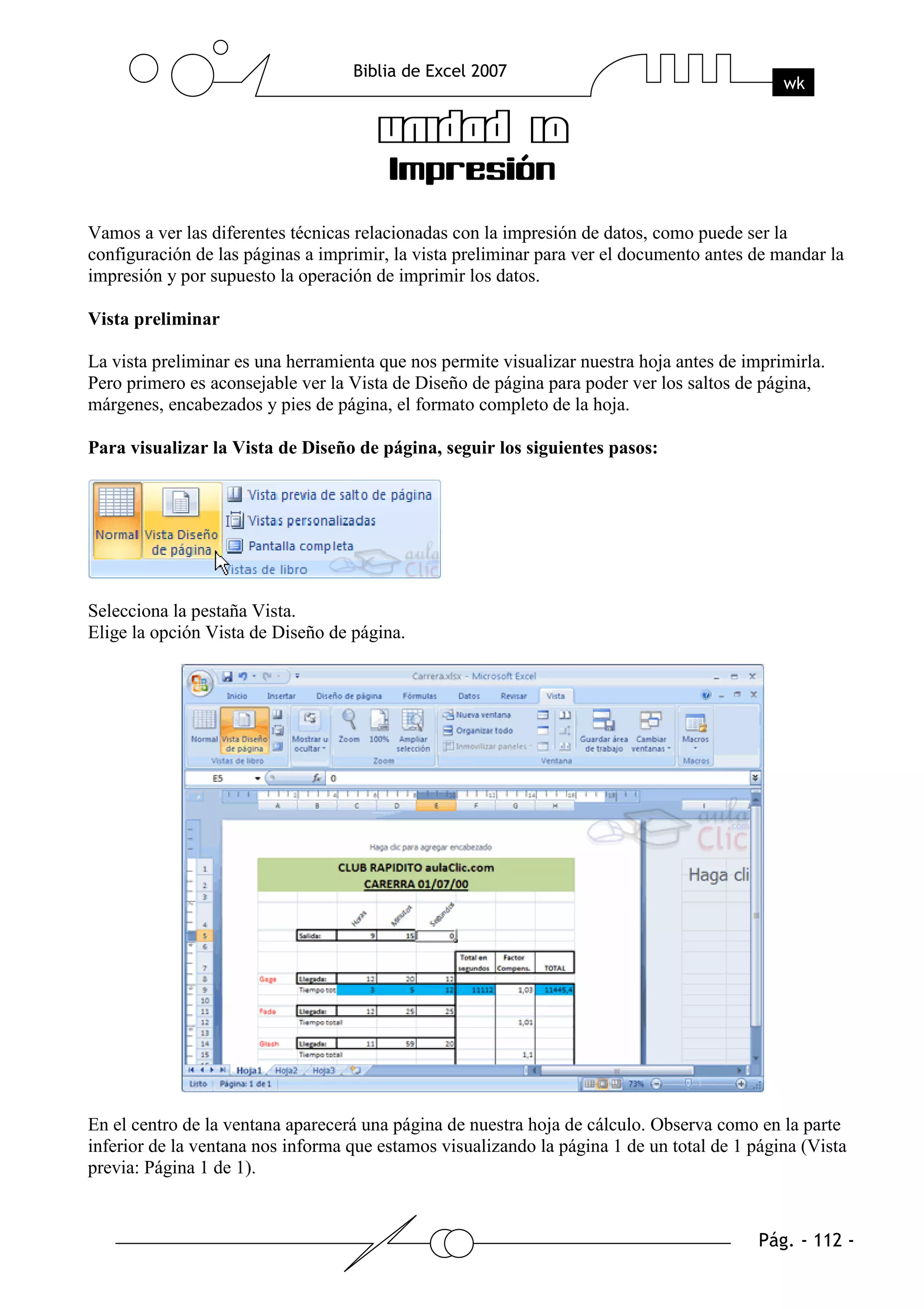 Vamos a ver las diferentes técnicas relacionadas con la impresión de datos, como puede ser la
configuración de las páginas a imprimir, la vista preliminar para ver el documento antes de mandar la
impresión y por supuesto la operación de imprimir los datos.

Vista preliminar

La vista preliminar es una herramienta que nos permite visualizar nuestra hoja antes de imprimirla.
Pero primero es aconsejable ver la Vista de Diseño de página para poder ver los saltos de página,
márgenes, encabezados y pies de página, el formato completo de la hoja.

Para visualizar la Vista de Diseño de página, seguir los siguientes pasos:




Selecciona la pestaña Vista.
Elige la opción Vista de Diseño de página.




En el centro de la ventana aparecerá una página de nuestra hoja de cálculo. Observa como en la parte
inferior de la ventana nos informa que estamos visualizando la página 1 de un total de 1 página (Vista
previa: Página 1 de 1).
 