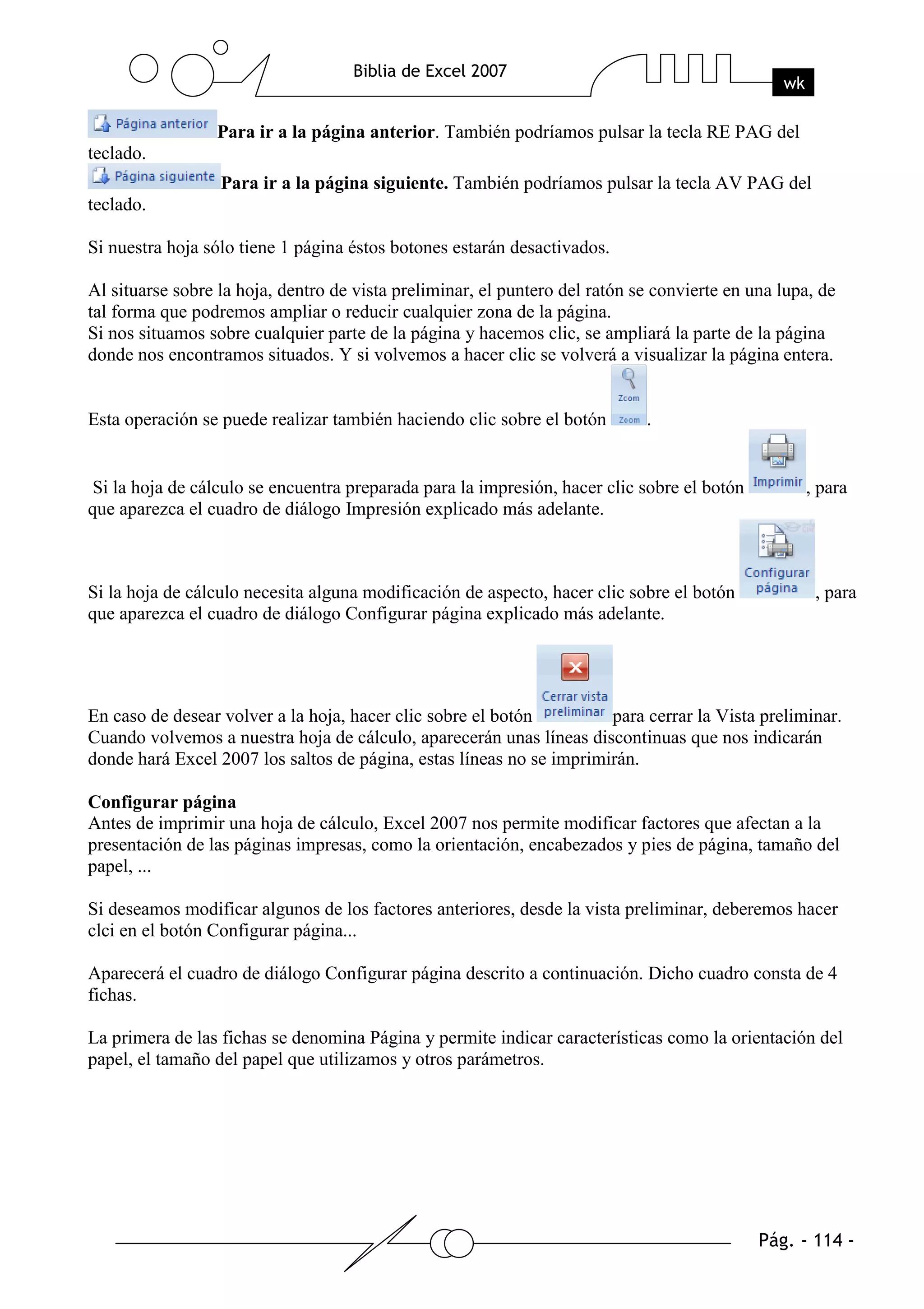 Para ir a la página anterior. También podríamos pulsar la tecla RE PAG del
teclado.
                  Para ir a la página siguiente. También podríamos pulsar la tecla AV PAG del
teclado.

Si nuestra hoja sólo tiene 1 página éstos botones estarán desactivados.

Al situarse sobre la hoja, dentro de vista preliminar, el puntero del ratón se convierte en una lupa, de
tal forma que podremos ampliar o reducir cualquier zona de la página.
Si nos situamos sobre cualquier parte de la página y hacemos clic, se ampliará la parte de la página
donde nos encontramos situados. Y si volvemos a hacer clic se volverá a visualizar la página entera.


Esta operación se puede realizar también haciendo clic sobre el botón        .


Si la hoja de cálculo se encuentra preparada para la impresión, hacer clic sobre el botón          , para
que aparezca el cuadro de diálogo Impresión explicado más adelante.



Si la hoja de cálculo necesita alguna modificación de aspecto, hacer clic sobre el botón             , para
que aparezca el cuadro de diálogo Configurar página explicado más adelante.




En caso de desear volver a la hoja, hacer clic sobre el botón         para cerrar la Vista preliminar.
Cuando volvemos a nuestra hoja de cálculo, aparecerán unas líneas discontinuas que nos indicarán
donde hará Excel 2007 los saltos de página, estas líneas no se imprimirán.

Configurar página
Antes de imprimir una hoja de cálculo, Excel 2007 nos permite modificar factores que afectan a la
presentación de las páginas impresas, como la orientación, encabezados y pies de página, tamaño del
papel, ...

Si deseamos modificar algunos de los factores anteriores, desde la vista preliminar, deberemos hacer
clci en el botón Configurar página...

Aparecerá el cuadro de diálogo Configurar página descrito a continuación. Dicho cuadro consta de 4
fichas.

La primera de las fichas se denomina Página y permite indicar características como la orientación del
papel, el tamaño del papel que utilizamos y otros parámetros.
 