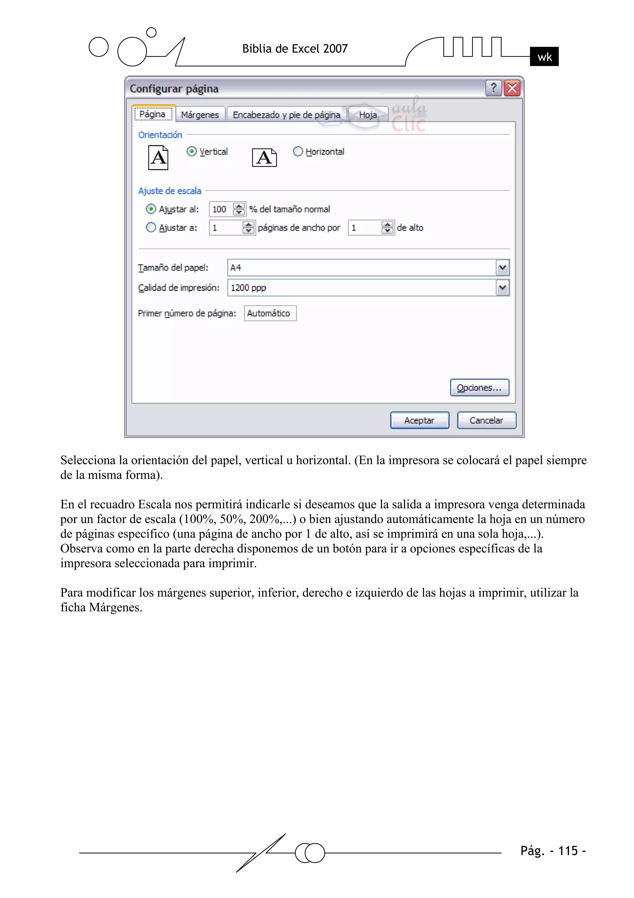 Selecciona la orientación del papel, vertical u horizontal. (En la impresora se colocará el papel siempre
de la misma forma).

En el recuadro Escala nos permitirá indicarle si deseamos que la salida a impresora venga determinada
por un factor de escala (100%, 50%, 200%,...) o bien ajustando automáticamente la hoja en un número
de páginas específico (una página de ancho por 1 de alto, así se imprimirá en una sola hoja,...).
Observa como en la parte derecha disponemos de un botón para ir a opciones específicas de la
impresora seleccionada para imprimir.

Para modificar los márgenes superior, inferior, derecho e izquierdo de las hojas a imprimir, utilizar la
ficha Márgenes.
 