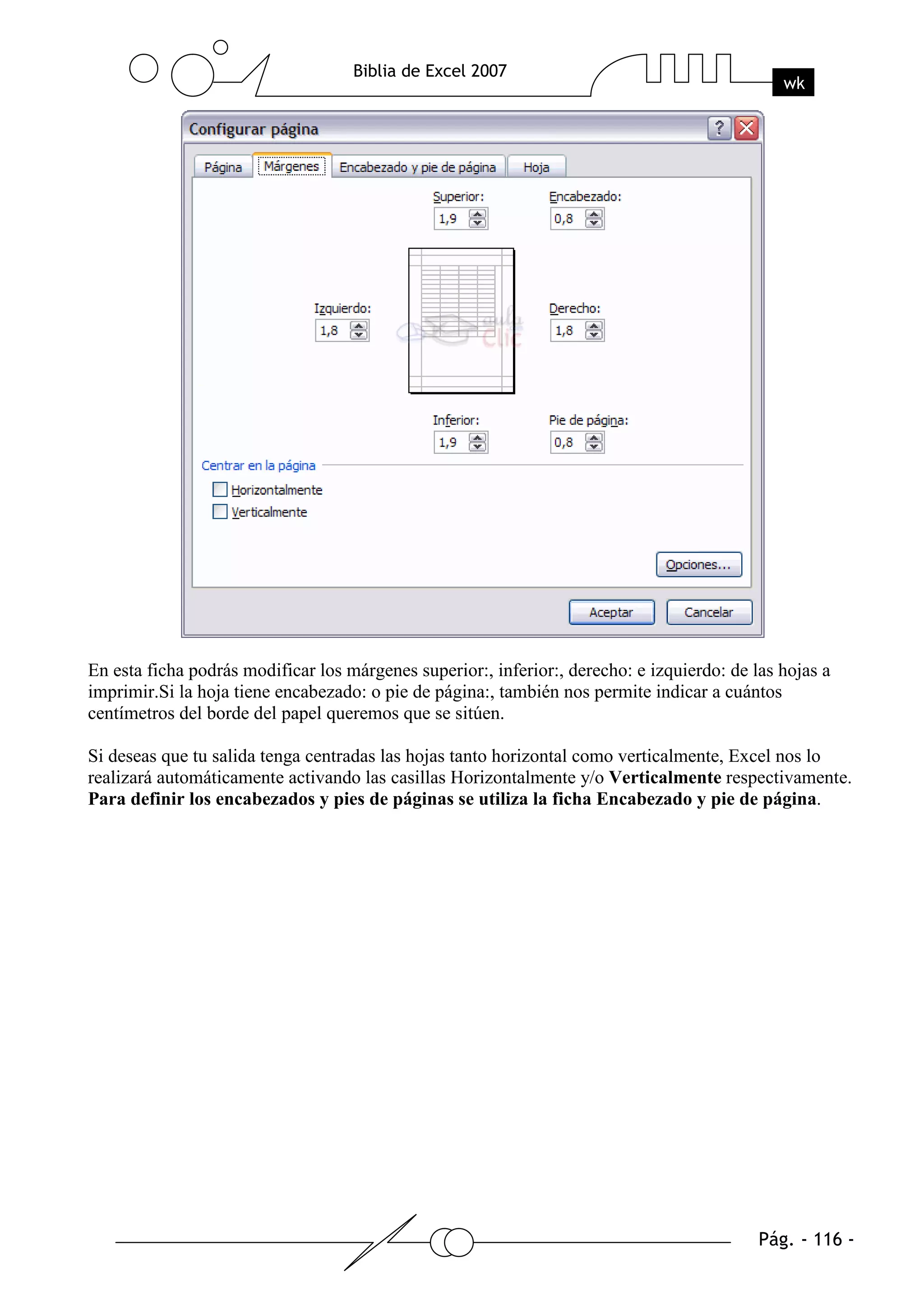 En esta ficha podrás modificar los márgenes superior:, inferior:, derecho: e izquierdo: de las hojas a
imprimir.Si la hoja tiene encabezado: o pie de página:, también nos permite indicar a cuántos
centímetros del borde del papel queremos que se sitúen.

Si deseas que tu salida tenga centradas las hojas tanto horizontal como verticalmente, Excel nos lo
realizará automáticamente activando las casillas Horizontalmente y/o Verticalmente respectivamente.
Para definir los encabezados y pies de páginas se utiliza la ficha Encabezado y pie de página.
 