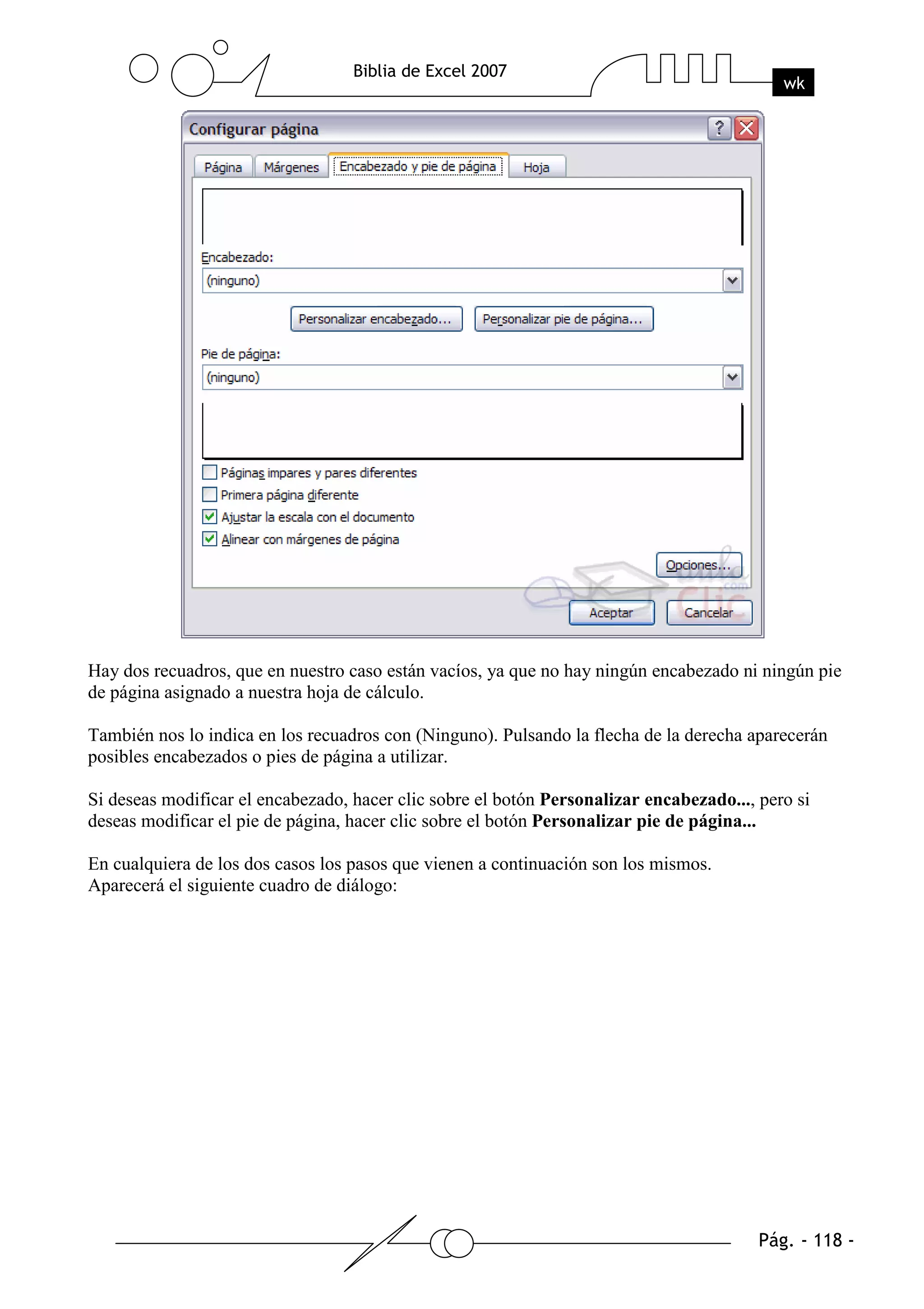 Hay dos recuadros, que en nuestro caso están vacíos, ya que no hay ningún encabezado ni ningún pie
de página asignado a nuestra hoja de cálculo.

También nos lo indica en los recuadros con (Ninguno). Pulsando la flecha de la derecha aparecerán
posibles encabezados o pies de página a utilizar.

Si deseas modificar el encabezado, hacer clic sobre el botón Personalizar encabezado..., pero si
deseas modificar el pie de página, hacer clic sobre el botón Personalizar pie de página...

En cualquiera de los dos casos los pasos que vienen a continuación son los mismos.
Aparecerá el siguiente cuadro de diálogo:
 