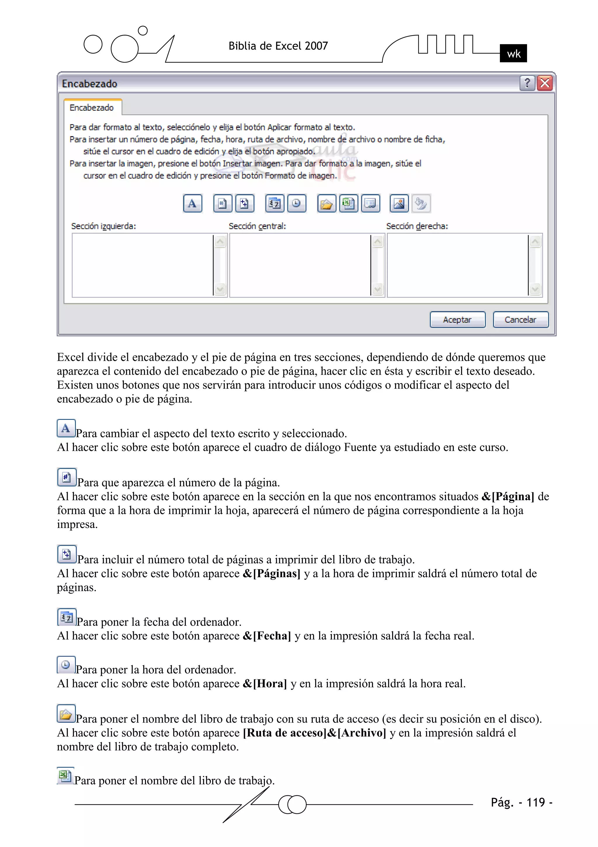 Excel divide el encabezado y el pie de página en tres secciones, dependiendo de dónde queremos que
aparezca el contenido del encabezado o pie de página, hacer clic en ésta y escribir el texto deseado.
Existen unos botones que nos servirán para introducir unos códigos o modificar el aspecto del
encabezado o pie de página.

    Para cambiar el aspecto del texto escrito y seleccionado.
Al hacer clic sobre este botón aparece el cuadro de diálogo Fuente ya estudiado en este curso.

    Para que aparezca el número de la página.
Al hacer clic sobre este botón aparece en la sección en la que nos encontramos situados &[Página] de
forma que a la hora de imprimir la hoja, aparecerá el número de página correspondiente a la hoja
impresa.

    Para incluir el número total de páginas a imprimir del libro de trabajo.
Al hacer clic sobre este botón aparece &[Páginas] y a la hora de imprimir saldrá el número total de
páginas.

    Para poner la fecha del ordenador.
Al hacer clic sobre este botón aparece &[Fecha] y en la impresión saldrá la fecha real.

    Para poner la hora del ordenador.
Al hacer clic sobre este botón aparece &[Hora] y en la impresión saldrá la hora real.

    Para poner el nombre del libro de trabajo con su ruta de acceso (es decir su posición en el disco).
Al hacer clic sobre este botón aparece [Ruta de acceso]&[Archivo] y en la impresión saldrá el
nombre del libro de trabajo completo.

   Para poner el nombre del libro de trabajo.
 