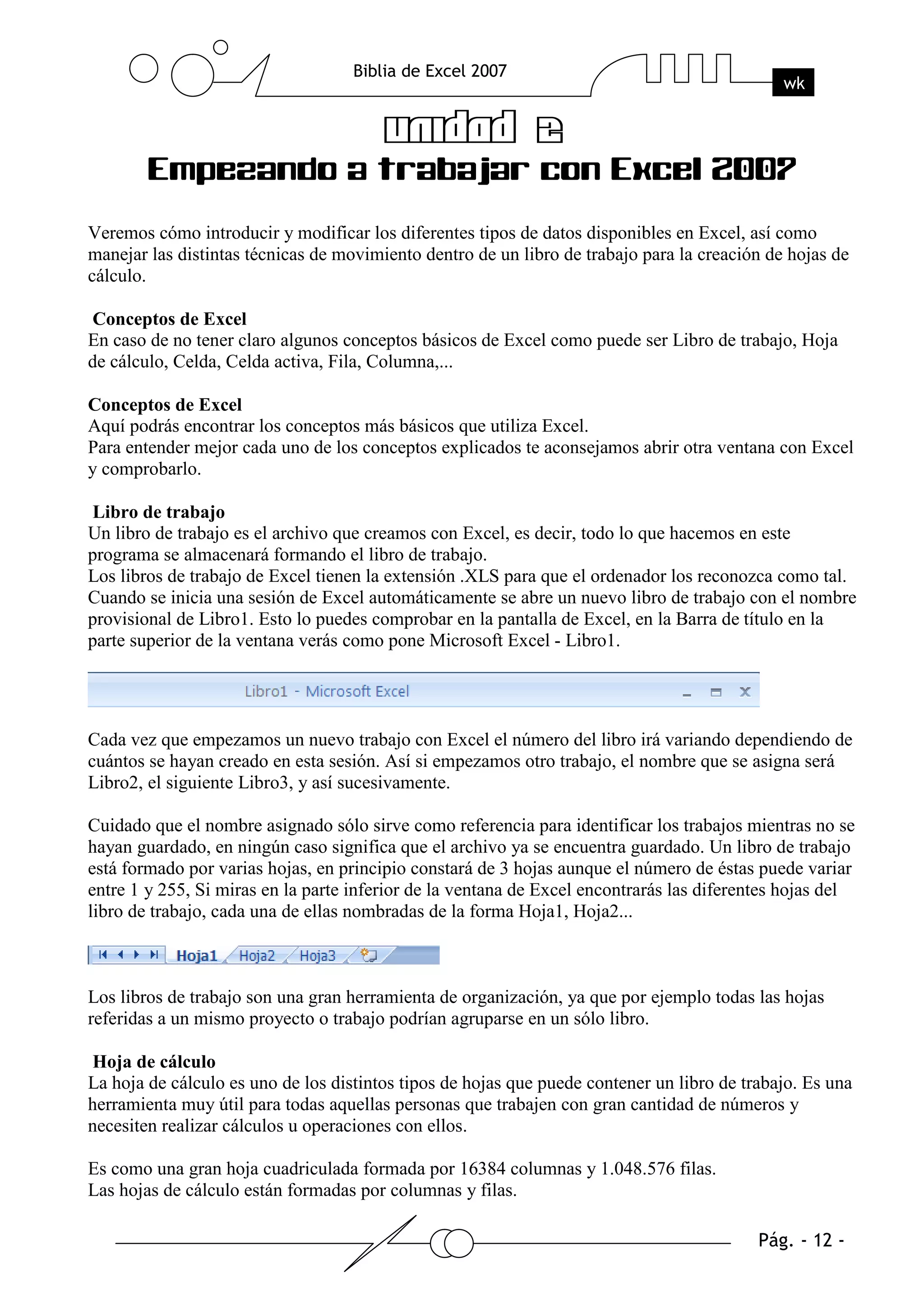 Veremos cómo introducir y modificar los diferentes tipos de datos disponibles en Excel, así como
manejar las distintas técnicas de movimiento dentro de un libro de trabajo para la creación de hojas de
cálculo.

Conceptos de Excel
En caso de no tener claro algunos conceptos básicos de Excel como puede ser Libro de trabajo, Hoja
de cálculo, Celda, Celda activa, Fila, Columna,...

Conceptos de Excel
Aquí podrás encontrar los conceptos más básicos que utiliza Excel.
Para entender mejor cada uno de los conceptos explicados te aconsejamos abrir otra ventana con Excel
y comprobarlo.

Libro de trabajo
Un libro de trabajo es el archivo que creamos con Excel, es decir, todo lo que hacemos en este
programa se almacenará formando el libro de trabajo.
Los libros de trabajo de Excel tienen la extensión .XLS para que el ordenador los reconozca como tal.
Cuando se inicia una sesión de Excel automáticamente se abre un nuevo libro de trabajo con el nombre
provisional de Libro1. Esto lo puedes comprobar en la pantalla de Excel, en la Barra de título en la
parte superior de la ventana verás como pone Microsoft Excel - Libro1.




Cada vez que empezamos un nuevo trabajo con Excel el número del libro irá variando dependiendo de
cuántos se hayan creado en esta sesión. Así si empezamos otro trabajo, el nombre que se asigna será
Libro2, el siguiente Libro3, y así sucesivamente.

Cuidado que el nombre asignado sólo sirve como referencia para identificar los trabajos mientras no se
hayan guardado, en ningún caso significa que el archivo ya se encuentra guardado. Un libro de trabajo
está formado por varias hojas, en principio constará de 3 hojas aunque el número de éstas puede variar
entre 1 y 255, Si miras en la parte inferior de la ventana de Excel encontrarás las diferentes hojas del
libro de trabajo, cada una de ellas nombradas de la forma Hoja1, Hoja2...



Los libros de trabajo son una gran herramienta de organización, ya que por ejemplo todas las hojas
referidas a un mismo proyecto o trabajo podrían agruparse en un sólo libro.

Hoja de cálculo
La hoja de cálculo es uno de los distintos tipos de hojas que puede contener un libro de trabajo. Es una
herramienta muy útil para todas aquellas personas que trabajen con gran cantidad de números y
necesiten realizar cálculos u operaciones con ellos.

Es como una gran hoja cuadriculada formada por 16384 columnas y 1.048.576 filas.
Las hojas de cálculo están formadas por columnas y filas.
 