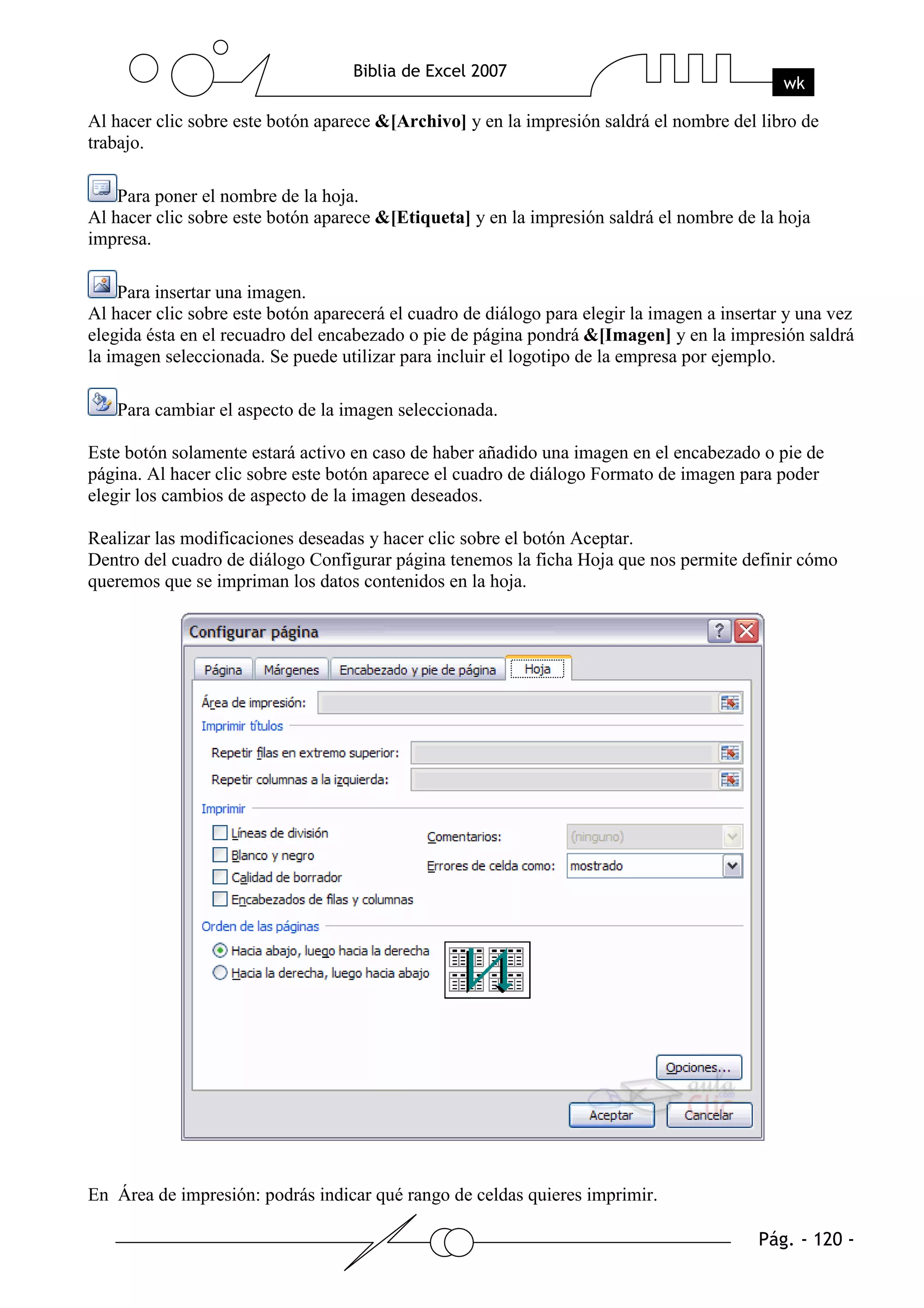 Al hacer clic sobre este botón aparece &[Archivo] y en la impresión saldrá el nombre del libro de
trabajo.

    Para poner el nombre de la hoja.
Al hacer clic sobre este botón aparece &[Etiqueta] y en la impresión saldrá el nombre de la hoja
impresa.

    Para insertar una imagen.
Al hacer clic sobre este botón aparecerá el cuadro de diálogo para elegir la imagen a insertar y una vez
elegida ésta en el recuadro del encabezado o pie de página pondrá &[Imagen] y en la impresión saldrá
la imagen seleccionada. Se puede utilizar para incluir el logotipo de la empresa por ejemplo.

   Para cambiar el aspecto de la imagen seleccionada.

Este botón solamente estará activo en caso de haber añadido una imagen en el encabezado o pie de
página. Al hacer clic sobre este botón aparece el cuadro de diálogo Formato de imagen para poder
elegir los cambios de aspecto de la imagen deseados.

Realizar las modificaciones deseadas y hacer clic sobre el botón Aceptar.
Dentro del cuadro de diálogo Configurar página tenemos la ficha Hoja que nos permite definir cómo
queremos que se impriman los datos contenidos en la hoja.




En Área de impresión: podrás indicar qué rango de celdas quieres imprimir.
 
