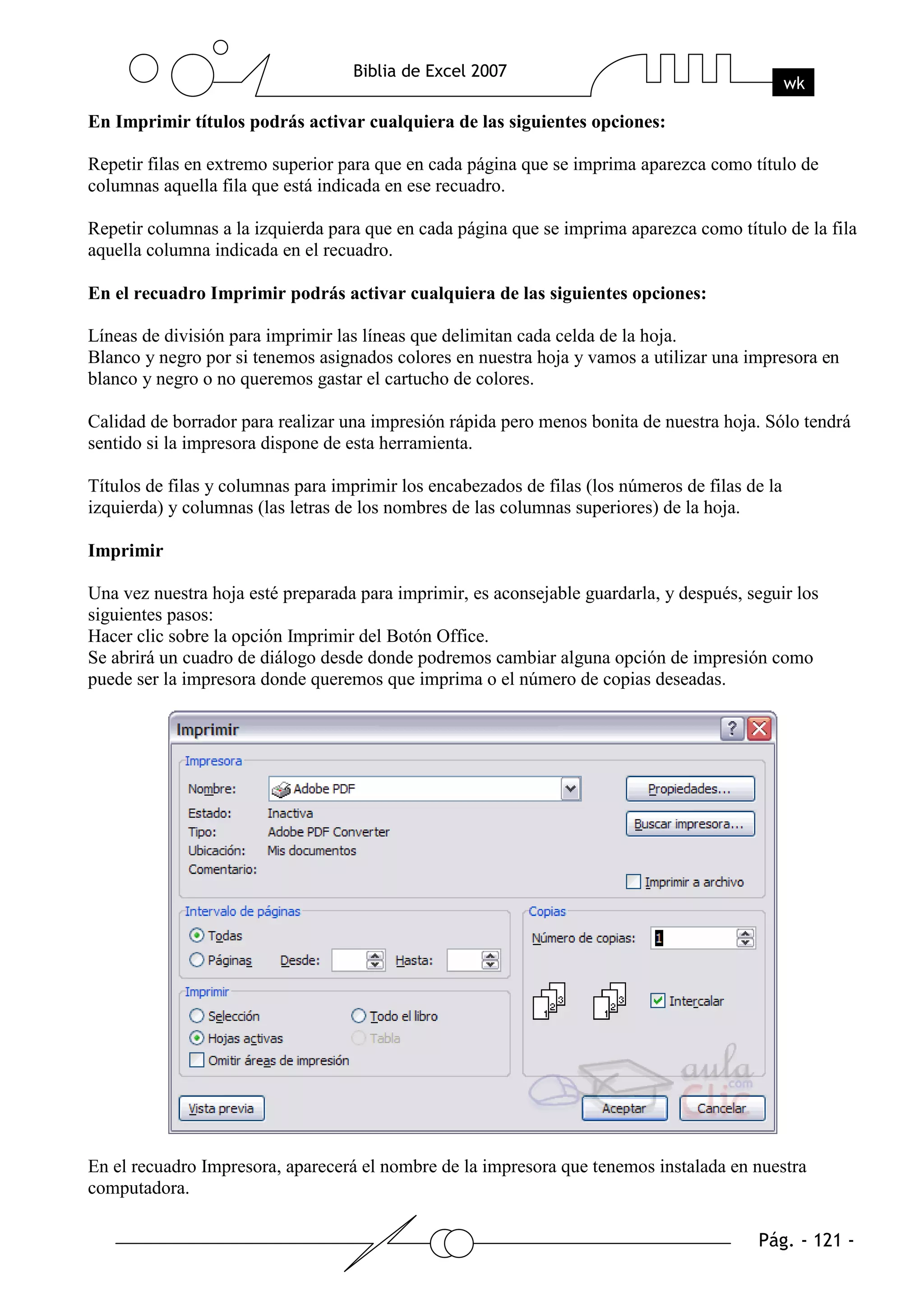 En Imprimir títulos podrás activar cualquiera de las siguientes opciones:

Repetir filas en extremo superior para que en cada página que se imprima aparezca como título de
columnas aquella fila que está indicada en ese recuadro.

Repetir columnas a la izquierda para que en cada página que se imprima aparezca como título de la fila
aquella columna indicada en el recuadro.

En el recuadro Imprimir podrás activar cualquiera de las siguientes opciones:

Líneas de división para imprimir las líneas que delimitan cada celda de la hoja.
Blanco y negro por si tenemos asignados colores en nuestra hoja y vamos a utilizar una impresora en
blanco y negro o no queremos gastar el cartucho de colores.

Calidad de borrador para realizar una impresión rápida pero menos bonita de nuestra hoja. Sólo tendrá
sentido si la impresora dispone de esta herramienta.

Títulos de filas y columnas para imprimir los encabezados de filas (los números de filas de la
izquierda) y columnas (las letras de los nombres de las columnas superiores) de la hoja.

Imprimir

Una vez nuestra hoja esté preparada para imprimir, es aconsejable guardarla, y después, seguir los
siguientes pasos:
Hacer clic sobre la opción Imprimir del Botón Office.
Se abrirá un cuadro de diálogo desde donde podremos cambiar alguna opción de impresión como
puede ser la impresora donde queremos que imprima o el número de copias deseadas.




En el recuadro Impresora, aparecerá el nombre de la impresora que tenemos instalada en nuestra
computadora.
 
