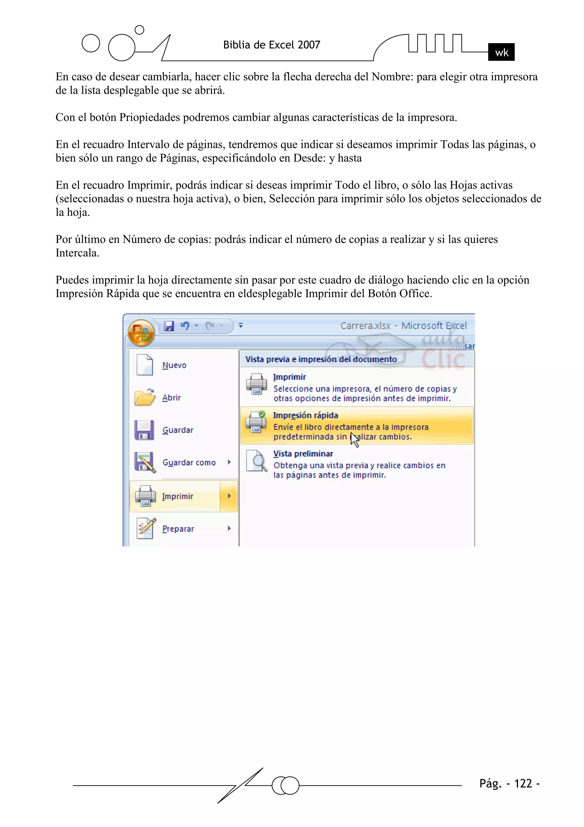 En caso de desear cambiarla, hacer clic sobre la flecha derecha del Nombre: para elegir otra impresora
de la lista desplegable que se abrirá.

Con el botón Priopiedades podremos cambiar algunas características de la impresora.

En el recuadro Intervalo de páginas, tendremos que indicar si deseamos imprimir Todas las páginas, o
bien sólo un rango de Páginas, especificándolo en Desde: y hasta

En el recuadro Imprimir, podrás indicar si deseas imprimir Todo el libro, o sólo las Hojas activas
(seleccionadas o nuestra hoja activa), o bien, Selección para imprimir sólo los objetos seleccionados de
la hoja.

Por último en Número de copias: podrás indicar el número de copias a realizar y si las quieres
Intercala.

Puedes imprimir la hoja directamente sin pasar por este cuadro de diálogo haciendo clic en la opción
Impresión Rápida que se encuentra en eldesplegable Imprimir del Botón Office.
 