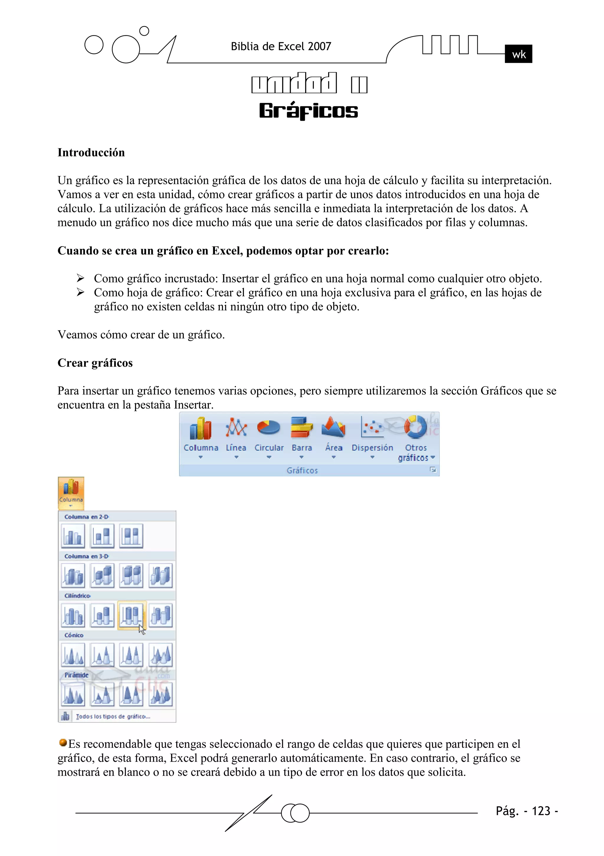 Introducción

Un gráfico es la representación gráfica de los datos de una hoja de cálculo y facilita su interpretación.
Vamos a ver en esta unidad, cómo crear gráficos a partir de unos datos introducidos en una hoja de
cálculo. La utilización de gráficos hace más sencilla e inmediata la interpretación de los datos. A
menudo un gráfico nos dice mucho más que una serie de datos clasificados por filas y columnas.

Cuando se crea un gráfico en Excel, podemos optar por crearlo:

       Como gráfico incrustado: Insertar el gráfico en una hoja normal como cualquier otro objeto.
       Como hoja de gráfico: Crear el gráfico en una hoja exclusiva para el gráfico, en las hojas de
       gráfico no existen celdas ni ningún otro tipo de objeto.

Veamos cómo crear de un gráfico.

Crear gráficos

Para insertar un gráfico tenemos varias opciones, pero siempre utilizaremos la sección Gráficos que se
encuentra en la pestaña Insertar.




  Es recomendable que tengas seleccionado el rango de celdas que quieres que participen en el
gráfico, de esta forma, Excel podrá generarlo automáticamente. En caso contrario, el gráfico se
mostrará en blanco o no se creará debido a un tipo de error en los datos que solicita.
 