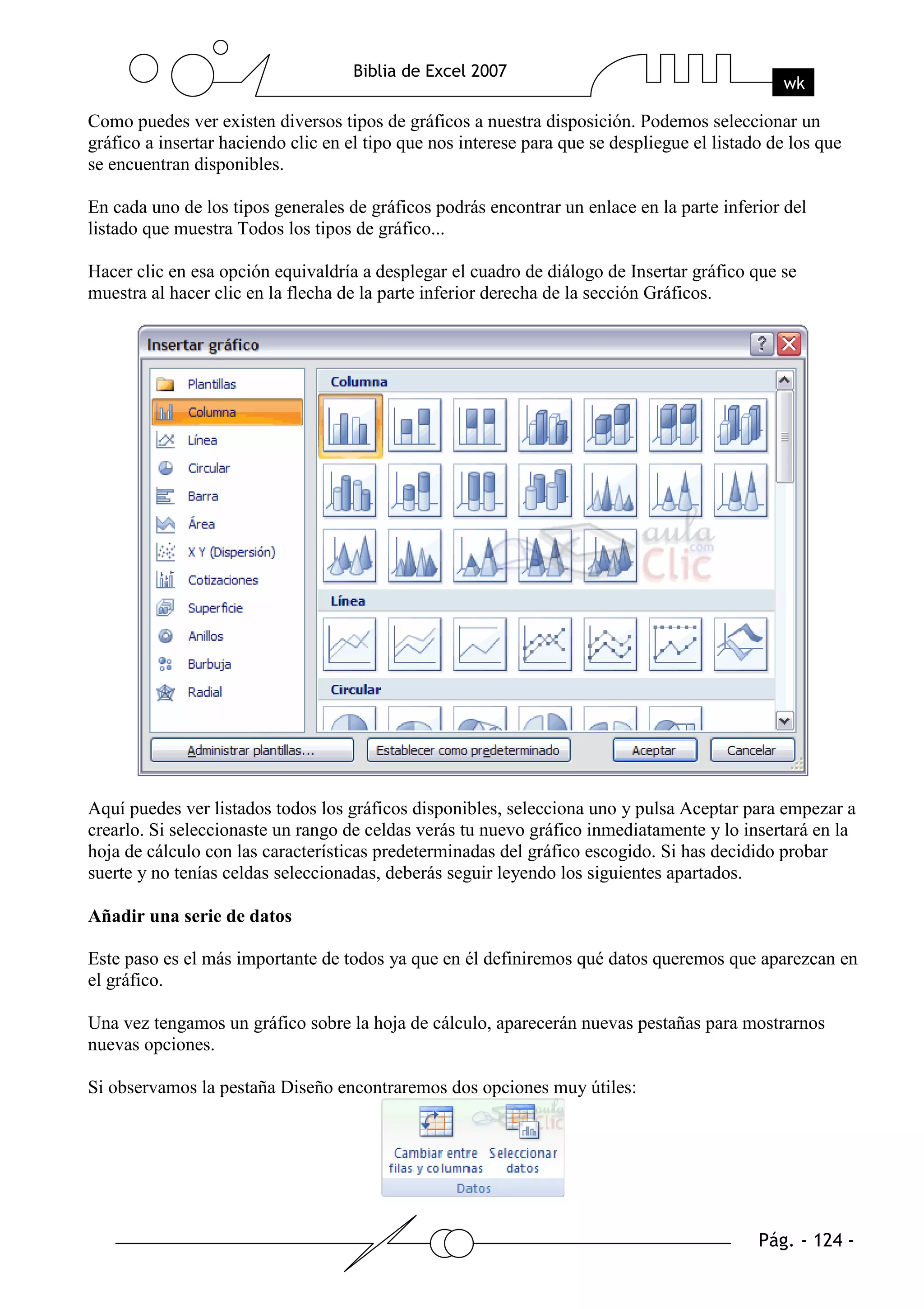 Como puedes ver existen diversos tipos de gráficos a nuestra disposición. Podemos seleccionar un
gráfico a insertar haciendo clic en el tipo que nos interese para que se despliegue el listado de los que
se encuentran disponibles.

En cada uno de los tipos generales de gráficos podrás encontrar un enlace en la parte inferior del
listado que muestra Todos los tipos de gráfico...

Hacer clic en esa opción equivaldría a desplegar el cuadro de diálogo de Insertar gráfico que se
muestra al hacer clic en la flecha de la parte inferior derecha de la sección Gráficos.




Aquí puedes ver listados todos los gráficos disponibles, selecciona uno y pulsa Aceptar para empezar a
crearlo. Si seleccionaste un rango de celdas verás tu nuevo gráfico inmediatamente y lo insertará en la
hoja de cálculo con las características predeterminadas del gráfico escogido. Si has decidido probar
suerte y no tenías celdas seleccionadas, deberás seguir leyendo los siguientes apartados.

Añadir una serie de datos

Este paso es el más importante de todos ya que en él definiremos qué datos queremos que aparezcan en
el gráfico.

Una vez tengamos un gráfico sobre la hoja de cálculo, aparecerán nuevas pestañas para mostrarnos
nuevas opciones.

Si observamos la pestaña Diseño encontraremos dos opciones muy útiles:
 