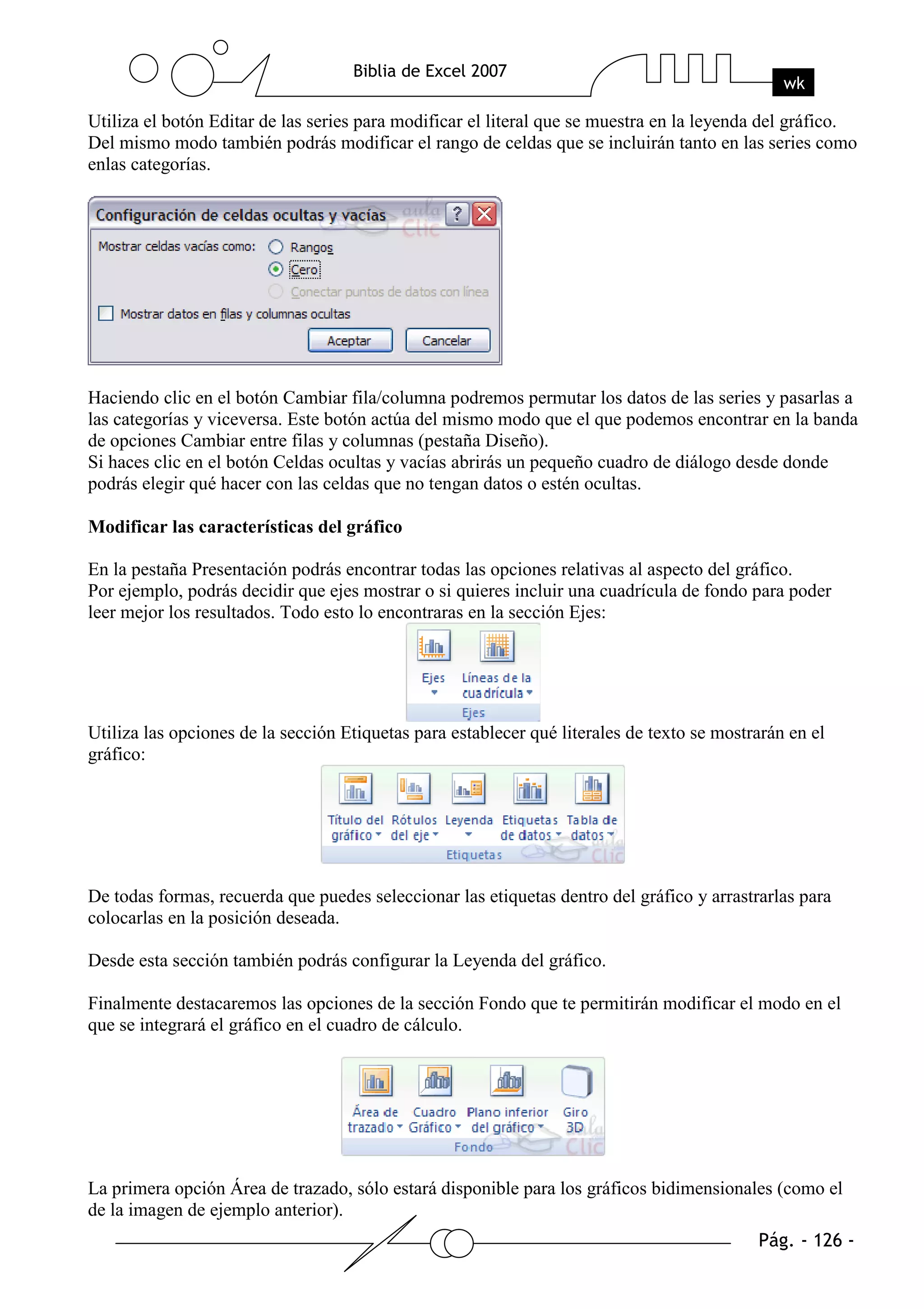 Utiliza el botón Editar de las series para modificar el literal que se muestra en la leyenda del gráfico.
Del mismo modo también podrás modificar el rango de celdas que se incluirán tanto en las series como
enlas categorías.




Haciendo clic en el botón Cambiar fila/columna podremos permutar los datos de las series y pasarlas a
las categorías y viceversa. Este botón actúa del mismo modo que el que podemos encontrar en la banda
de opciones Cambiar entre filas y columnas (pestaña Diseño).
Si haces clic en el botón Celdas ocultas y vacías abrirás un pequeño cuadro de diálogo desde donde
podrás elegir qué hacer con las celdas que no tengan datos o estén ocultas.

Modificar las características del gráfico

En la pestaña Presentación podrás encontrar todas las opciones relativas al aspecto del gráfico.
Por ejemplo, podrás decidir que ejes mostrar o si quieres incluir una cuadrícula de fondo para poder
leer mejor los resultados. Todo esto lo encontraras en la sección Ejes:




Utiliza las opciones de la sección Etiquetas para establecer qué literales de texto se mostrarán en el
gráfico:




De todas formas, recuerda que puedes seleccionar las etiquetas dentro del gráfico y arrastrarlas para
colocarlas en la posición deseada.

Desde esta sección también podrás configurar la Leyenda del gráfico.

Finalmente destacaremos las opciones de la sección Fondo que te permitirán modificar el modo en el
que se integrará el gráfico en el cuadro de cálculo.




La primera opción Área de trazado, sólo estará disponible para los gráficos bidimensionales (como el
de la imagen de ejemplo anterior).
 
