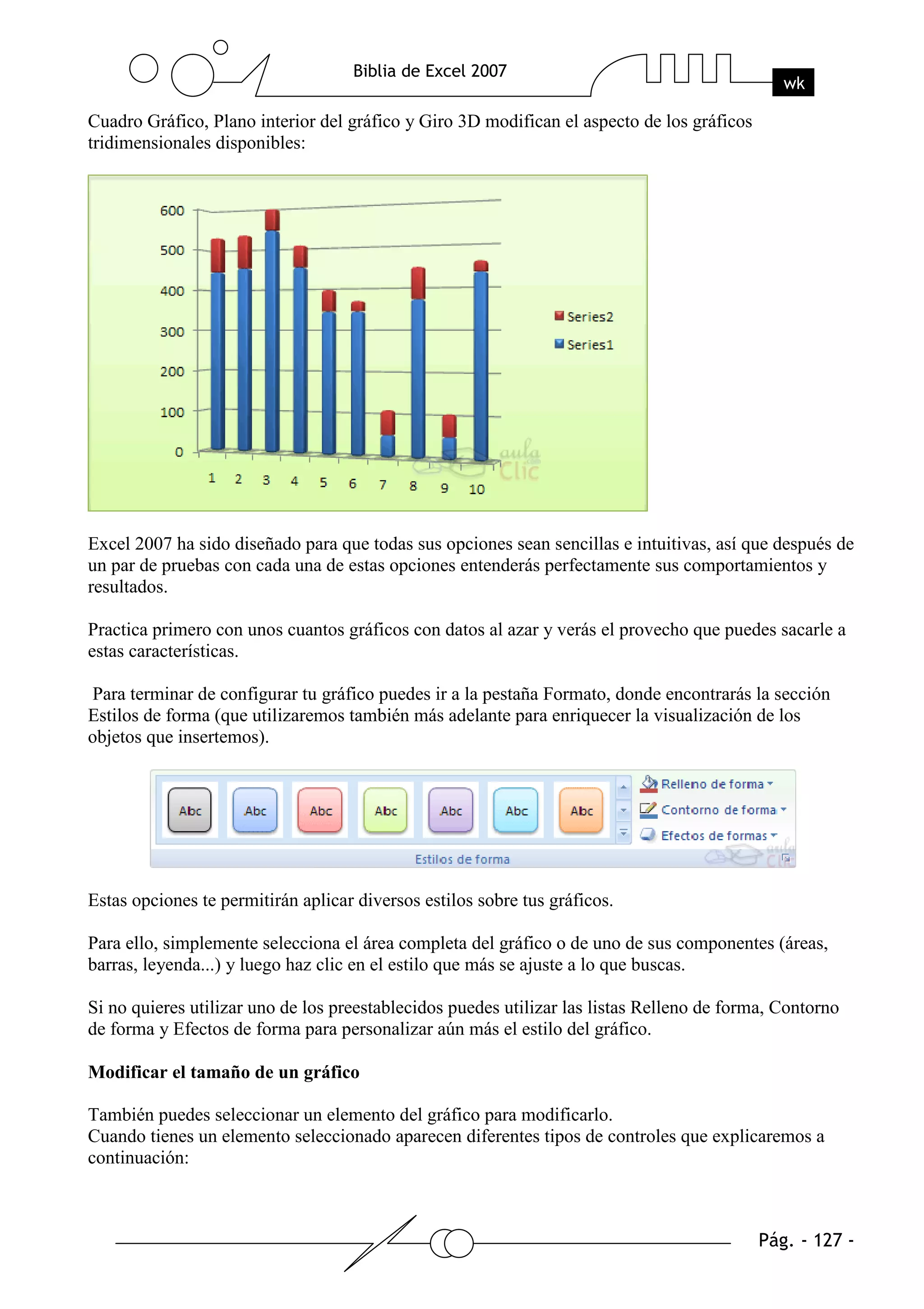 Cuadro Gráfico, Plano interior del gráfico y Giro 3D modifican el aspecto de los gráficos
tridimensionales disponibles:




Excel 2007 ha sido diseñado para que todas sus opciones sean sencillas e intuitivas, así que después de
un par de pruebas con cada una de estas opciones entenderás perfectamente sus comportamientos y
resultados.

Practica primero con unos cuantos gráficos con datos al azar y verás el provecho que puedes sacarle a
estas características.

Para terminar de configurar tu gráfico puedes ir a la pestaña Formato, donde encontrarás la sección
Estilos de forma (que utilizaremos también más adelante para enriquecer la visualización de los
objetos que insertemos).




Estas opciones te permitirán aplicar diversos estilos sobre tus gráficos.

Para ello, simplemente selecciona el área completa del gráfico o de uno de sus componentes (áreas,
barras, leyenda...) y luego haz clic en el estilo que más se ajuste a lo que buscas.

Si no quieres utilizar uno de los preestablecidos puedes utilizar las listas Relleno de forma, Contorno
de forma y Efectos de forma para personalizar aún más el estilo del gráfico.

Modificar el tamaño de un gráfico

También puedes seleccionar un elemento del gráfico para modificarlo.
Cuando tienes un elemento seleccionado aparecen diferentes tipos de controles que explicaremos a
continuación:
 