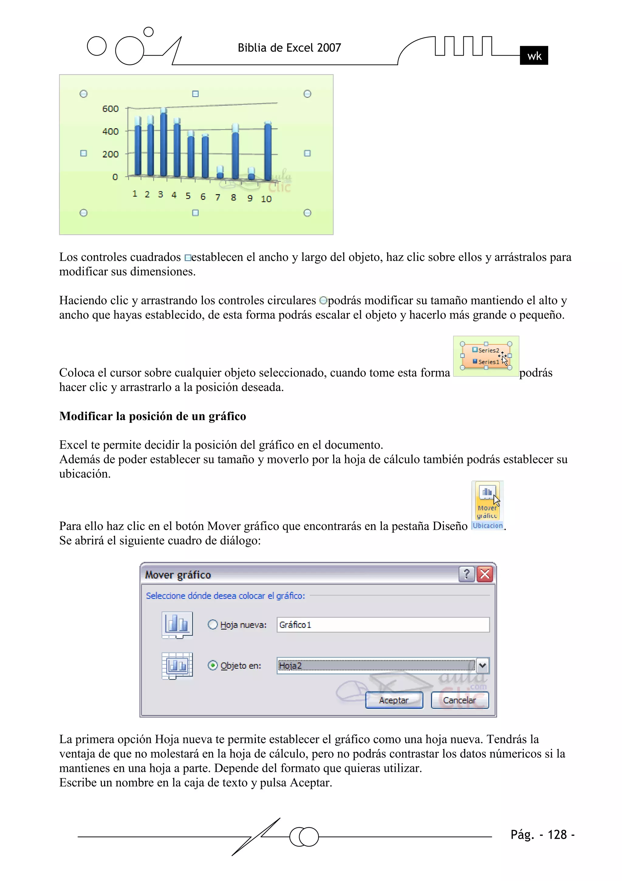 Los controles cuadrados establecen el ancho y largo del objeto, haz clic sobre ellos y arrástralos para
modificar sus dimensiones.

Haciendo clic y arrastrando los controles circulares podrás modificar su tamaño mantiendo el alto y
ancho que hayas establecido, de esta forma podrás escalar el objeto y hacerlo más grande o pequeño.



Coloca el cursor sobre cualquier objeto seleccionado, cuando tome esta forma                 podrás
hacer clic y arrastrarlo a la posición deseada.

Modificar la posición de un gráfico

Excel te permite decidir la posición del gráfico en el documento.
Además de poder establecer su tamaño y moverlo por la hoja de cálculo también podrás establecer su
ubicación.



Para ello haz clic en el botón Mover gráfico que encontrarás en la pestaña Diseño        .
Se abrirá el siguiente cuadro de diálogo:




La primera opción Hoja nueva te permite establecer el gráfico como una hoja nueva. Tendrás la
ventaja de que no molestará en la hoja de cálculo, pero no podrás contrastar los datos númericos si la
mantienes en una hoja a parte. Depende del formato que quieras utilizar.
Escribe un nombre en la caja de texto y pulsa Aceptar.
 