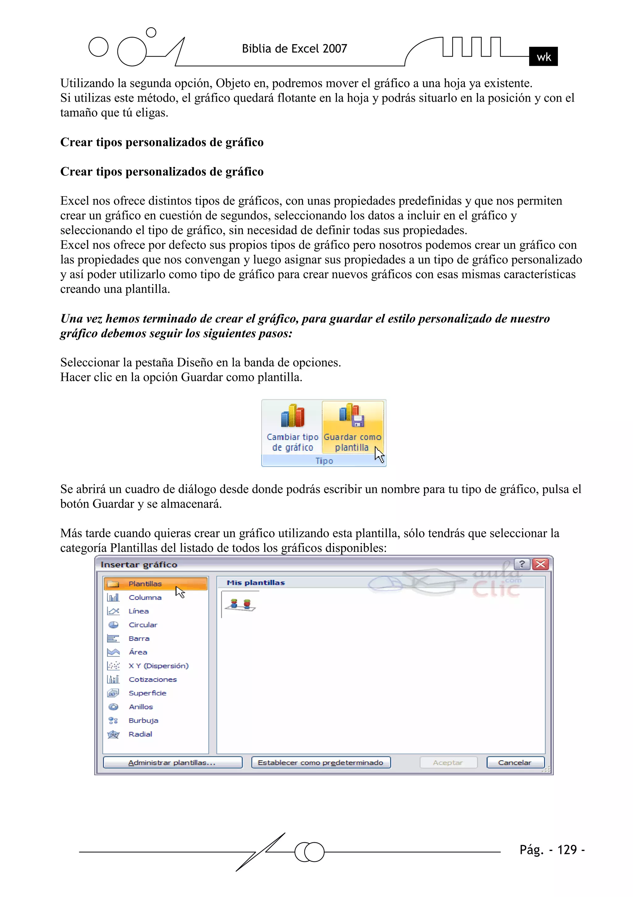 Utilizando la segunda opción, Objeto en, podremos mover el gráfico a una hoja ya existente.
Si utilizas este método, el gráfico quedará flotante en la hoja y podrás situarlo en la posición y con el
tamaño que tú eligas.

Crear tipos personalizados de gráfico

Crear tipos personalizados de gráfico

Excel nos ofrece distintos tipos de gráficos, con unas propiedades predefinidas y que nos permiten
crear un gráfico en cuestión de segundos, seleccionando los datos a incluir en el gráfico y
seleccionando el tipo de gráfico, sin necesidad de definir todas sus propiedades.
Excel nos ofrece por defecto sus propios tipos de gráfico pero nosotros podemos crear un gráfico con
las propiedades que nos convengan y luego asignar sus propiedades a un tipo de gráfico personalizado
y así poder utilizarlo como tipo de gráfico para crear nuevos gráficos con esas mismas características
creando una plantilla.

Una vez hemos terminado de crear el gráfico, para guardar el estilo personalizado de nuestro
gráfico debemos seguir los siguientes pasos:

Seleccionar la pestaña Diseño en la banda de opciones.
Hacer clic en la opción Guardar como plantilla.




Se abrirá un cuadro de diálogo desde donde podrás escribir un nombre para tu tipo de gráfico, pulsa el
botón Guardar y se almacenará.

Más tarde cuando quieras crear un gráfico utilizando esta plantilla, sólo tendrás que seleccionar la
categoría Plantillas del listado de todos los gráficos disponibles:
 
