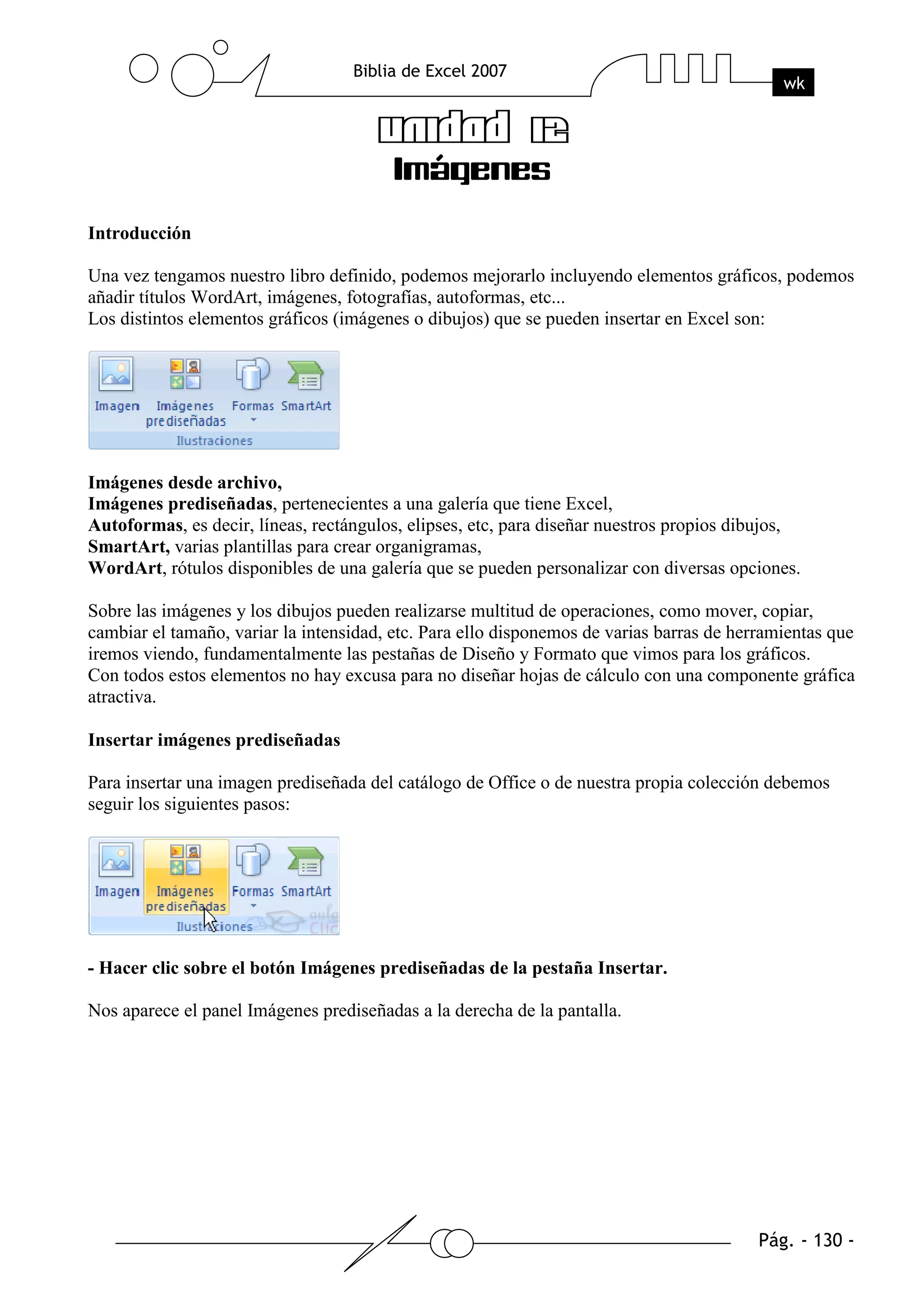 Introducción

Una vez tengamos nuestro libro definido, podemos mejorarlo incluyendo elementos gráficos, podemos
añadir títulos WordArt, imágenes, fotografías, autoformas, etc...
Los distintos elementos gráficos (imágenes o dibujos) que se pueden insertar en Excel son:




Imágenes desde archivo,
Imágenes prediseñadas, pertenecientes a una galería que tiene Excel,
Autoformas, es decir, líneas, rectángulos, elipses, etc, para diseñar nuestros propios dibujos,
SmartArt, varias plantillas para crear organigramas,
WordArt, rótulos disponibles de una galería que se pueden personalizar con diversas opciones.

Sobre las imágenes y los dibujos pueden realizarse multitud de operaciones, como mover, copiar,
cambiar el tamaño, variar la intensidad, etc. Para ello disponemos de varias barras de herramientas que
iremos viendo, fundamentalmente las pestañas de Diseño y Formato que vimos para los gráficos.
Con todos estos elementos no hay excusa para no diseñar hojas de cálculo con una componente gráfica
atractiva.

Insertar imágenes prediseñadas

Para insertar una imagen prediseñada del catálogo de Office o de nuestra propia colección debemos
seguir los siguientes pasos:




- Hacer clic sobre el botón Imágenes prediseñadas de la pestaña Insertar.

Nos aparece el panel Imágenes prediseñadas a la derecha de la pantalla.
 