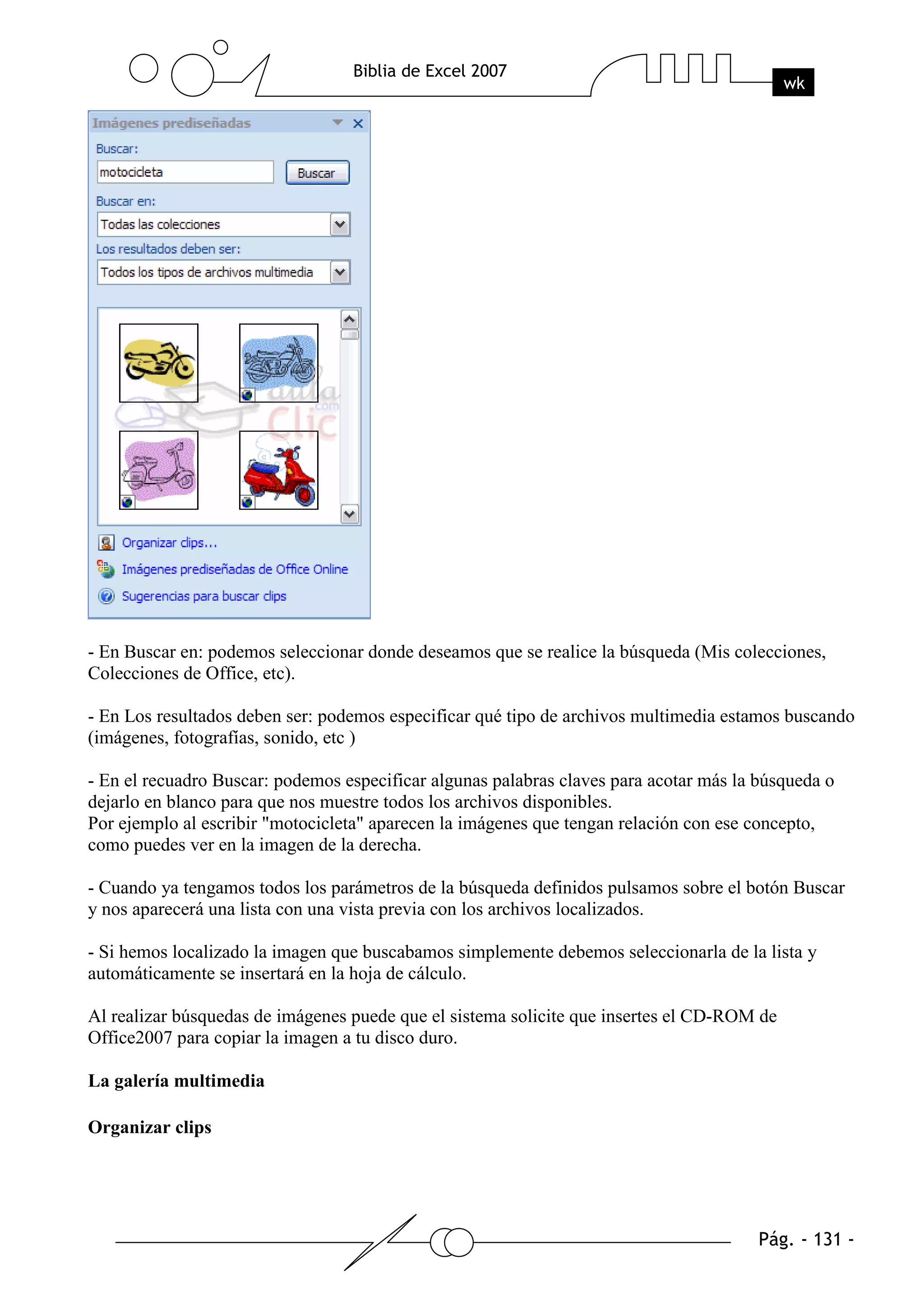 - En Buscar en: podemos seleccionar donde deseamos que se realice la búsqueda (Mis colecciones,
Colecciones de Office, etc).

- En Los resultados deben ser: podemos especificar qué tipo de archivos multimedia estamos buscando
(imágenes, fotografías, sonido, etc )

- En el recuadro Buscar: podemos especificar algunas palabras claves para acotar más la búsqueda o
dejarlo en blanco para que nos muestre todos los archivos disponibles.
Por ejemplo al escribir "motocicleta" aparecen la imágenes que tengan relación con ese concepto,
como puedes ver en la imagen de la derecha.

- Cuando ya tengamos todos los parámetros de la búsqueda definidos pulsamos sobre el botón Buscar
y nos aparecerá una lista con una vista previa con los archivos localizados.

- Si hemos localizado la imagen que buscabamos simplemente debemos seleccionarla de la lista y
automáticamente se insertará en la hoja de cálculo.

Al realizar búsquedas de imágenes puede que el sistema solicite que insertes el CD-ROM de
Office2007 para copiar la imagen a tu disco duro.

La galería multimedia

Organizar clips
 