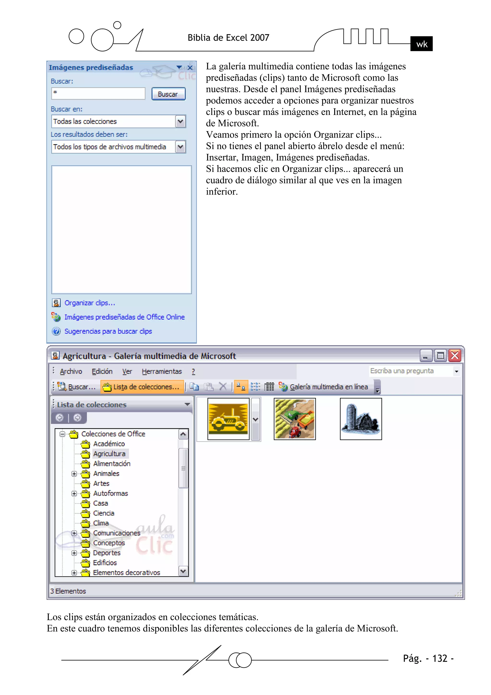 La galería multimedia contiene todas las imágenes
                                        prediseñadas (clips) tanto de Microsoft como las
                                        nuestras. Desde el panel Imágenes prediseñadas
                                        podemos acceder a opciones para organizar nuestros
                                        clips o buscar más imágenes en Internet, en la página
                                        de Microsoft.
                                        Veamos primero la opción Organizar clips...
                                        Si no tienes el panel abierto ábrelo desde el menú:
                                        Insertar, Imagen, Imágenes prediseñadas.
                                        Si hacemos clic en Organizar clips... aparecerá un
                                        cuadro de diálogo similar al que ves en la imagen
                                        inferior.




Los clips están organizados en colecciones temáticas.
En este cuadro tenemos disponibles las diferentes colecciones de la galería de Microsoft.
 