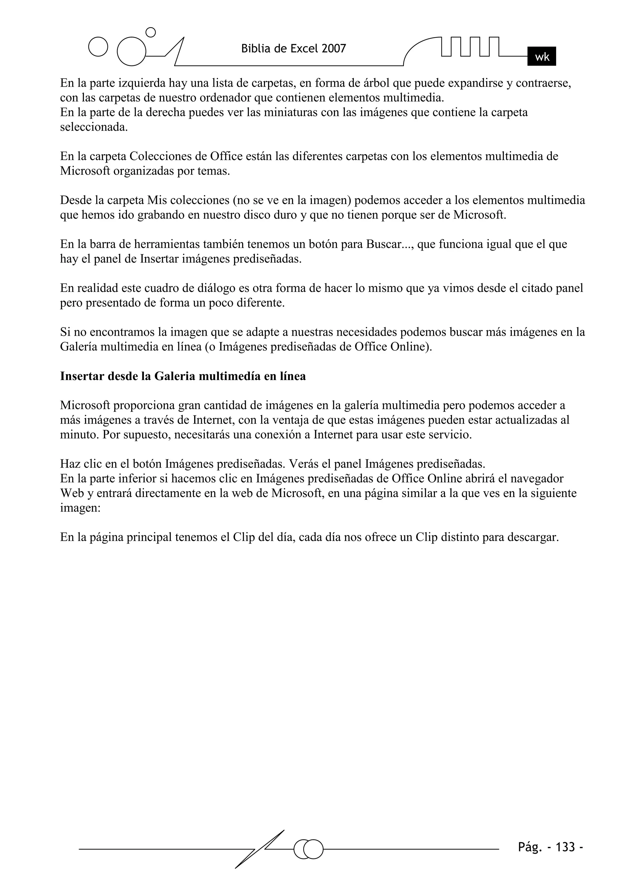 En la parte izquierda hay una lista de carpetas, en forma de árbol que puede expandirse y contraerse,
con las carpetas de nuestro ordenador que contienen elementos multimedia.
En la parte de la derecha puedes ver las miniaturas con las imágenes que contiene la carpeta
seleccionada.

En la carpeta Colecciones de Office están las diferentes carpetas con los elementos multimedia de
Microsoft organizadas por temas.

Desde la carpeta Mis colecciones (no se ve en la imagen) podemos acceder a los elementos multimedia
que hemos ido grabando en nuestro disco duro y que no tienen porque ser de Microsoft.

En la barra de herramientas también tenemos un botón para Buscar..., que funciona igual que el que
hay el panel de Insertar imágenes prediseñadas.

En realidad este cuadro de diálogo es otra forma de hacer lo mismo que ya vimos desde el citado panel
pero presentado de forma un poco diferente.

Si no encontramos la imagen que se adapte a nuestras necesidades podemos buscar más imágenes en la
Galería multimedia en línea (o Imágenes prediseñadas de Office Online).

Insertar desde la Galeria multimedía en línea

Microsoft proporciona gran cantidad de imágenes en la galería multimedia pero podemos acceder a
más imágenes a través de Internet, con la ventaja de que estas imágenes pueden estar actualizadas al
minuto. Por supuesto, necesitarás una conexión a Internet para usar este servicio.

Haz clic en el botón Imágenes prediseñadas. Verás el panel Imágenes prediseñadas.
En la parte inferior si hacemos clic en Imágenes prediseñadas de Office Online abrirá el navegador
Web y entrará directamente en la web de Microsoft, en una página similar a la que ves en la siguiente
imagen:

En la página principal tenemos el Clip del día, cada día nos ofrece un Clip distinto para descargar.
 