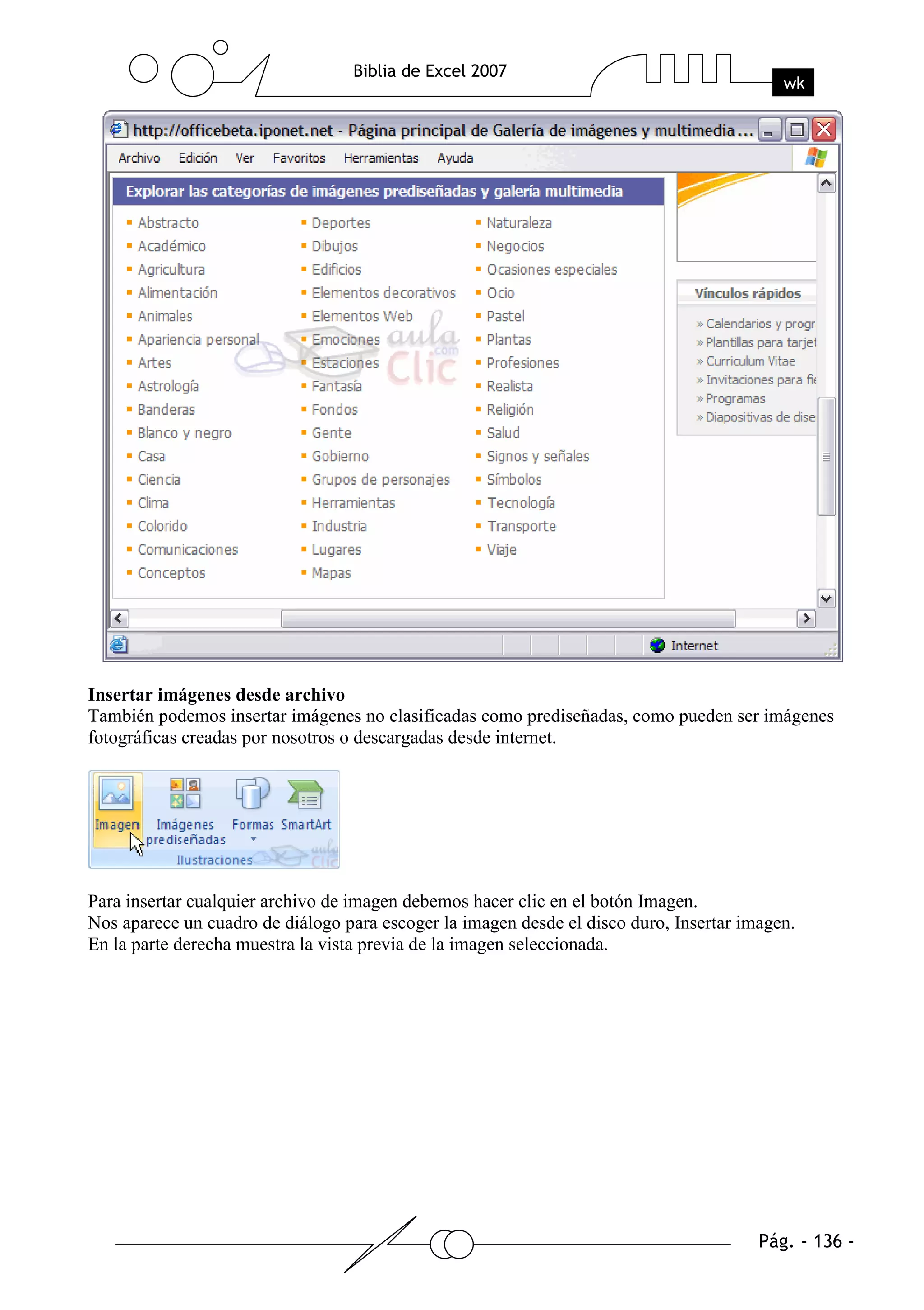 Insertar imágenes desde archivo
También podemos insertar imágenes no clasificadas como prediseñadas, como pueden ser imágenes
fotográficas creadas por nosotros o descargadas desde internet.




Para insertar cualquier archivo de imagen debemos hacer clic en el botón Imagen.
Nos aparece un cuadro de diálogo para escoger la imagen desde el disco duro, Insertar imagen.
En la parte derecha muestra la vista previa de la imagen seleccionada.
 