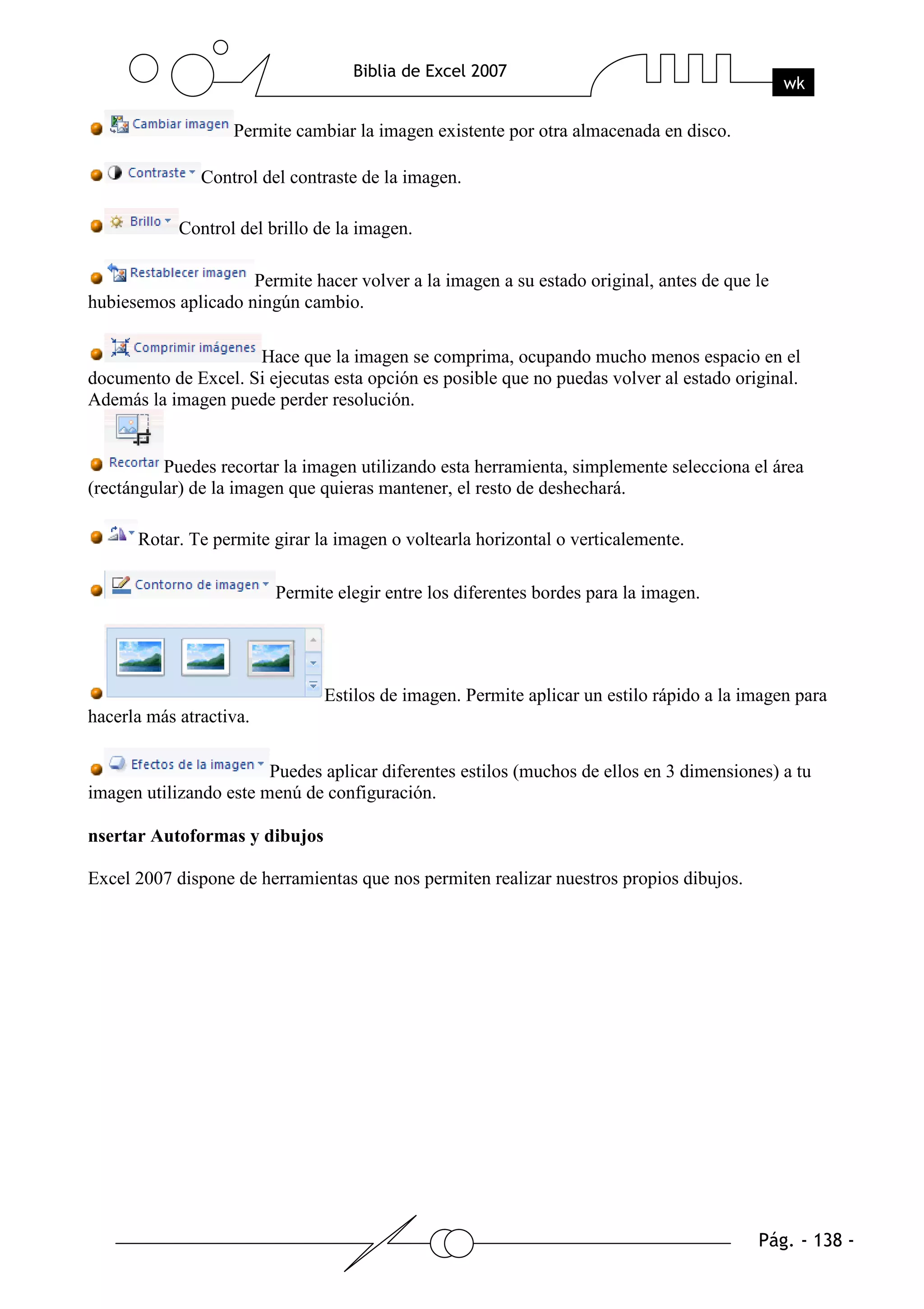 Permite cambiar la imagen existente por otra almacenada en disco.

               Control del contraste de la imagen.

            Control del brillo de la imagen.

                     Permite hacer volver a la imagen a su estado original, antes de que le
hubiesemos aplicado ningún cambio.

                     Hace que la imagen se comprima, ocupando mucho menos espacio en el
documento de Excel. Si ejecutas esta opción es posible que no puedas volver al estado original.
Además la imagen puede perder resolución.


          Puedes recortar la imagen utilizando esta herramienta, simplemente selecciona el área
(rectángular) de la imagen que quieras mantener, el resto de deshechará.

      Rotar. Te permite girar la imagen o voltearla horizontal o verticalemente.

                         Permite elegir entre los diferentes bordes para la imagen.




                               Estilos de imagen. Permite aplicar un estilo rápido a la imagen para
hacerla más atractiva.

                        Puedes aplicar diferentes estilos (muchos de ellos en 3 dimensiones) a tu
imagen utilizando este menú de configuración.

nsertar Autoformas y dibujos

Excel 2007 dispone de herramientas que nos permiten realizar nuestros propios dibujos.
 