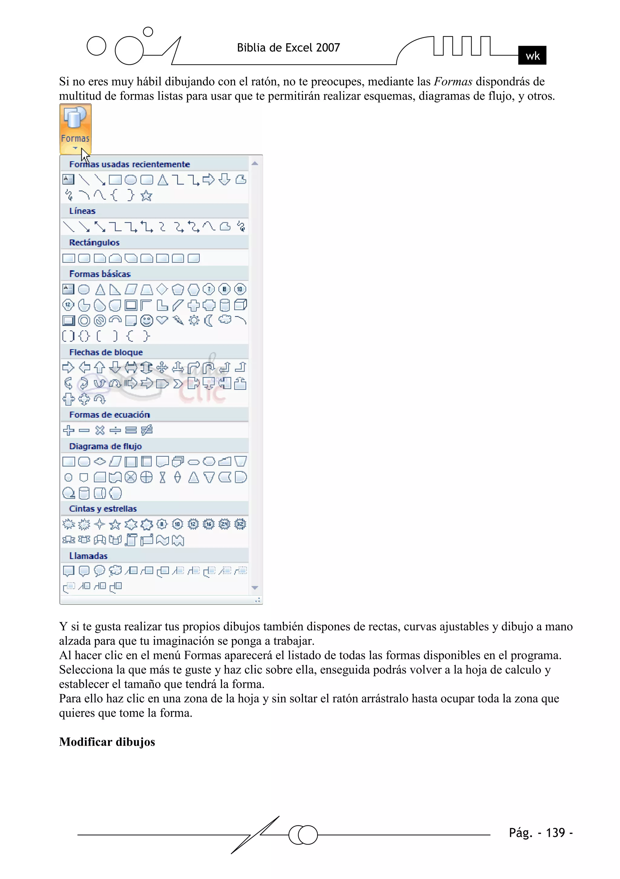 Si no eres muy hábil dibujando con el ratón, no te preocupes, mediante las Formas dispondrás de
multitud de formas listas para usar que te permitirán realizar esquemas, diagramas de flujo, y otros.




Y si te gusta realizar tus propios dibujos también dispones de rectas, curvas ajustables y dibujo a mano
alzada para que tu imaginación se ponga a trabajar.
Al hacer clic en el menú Formas aparecerá el listado de todas las formas disponibles en el programa.
Selecciona la que más te guste y haz clic sobre ella, enseguida podrás volver a la hoja de calculo y
establecer el tamaño que tendrá la forma.
Para ello haz clic en una zona de la hoja y sin soltar el ratón arrástralo hasta ocupar toda la zona que
quieres que tome la forma.

Modificar dibujos
 
