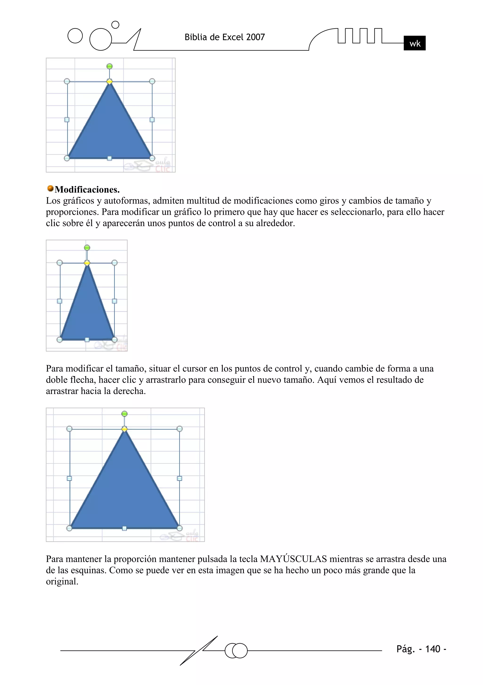 Modificaciones.
Los gráficos y autoformas, admiten multitud de modificaciones como giros y cambios de tamaño y
proporciones. Para modificar un gráfico lo primero que hay que hacer es seleccionarlo, para ello hacer
clic sobre él y aparecerán unos puntos de control a su alrededor.




Para modificar el tamaño, situar el cursor en los puntos de control y, cuando cambie de forma a una
doble flecha, hacer clic y arrastrarlo para conseguir el nuevo tamaño. Aquí vemos el resultado de
arrastrar hacia la derecha.




Para mantener la proporción mantener pulsada la tecla MAYÚSCULAS mientras se arrastra desde una
de las esquinas. Como se puede ver en esta imagen que se ha hecho un poco más grande que la
original.
 