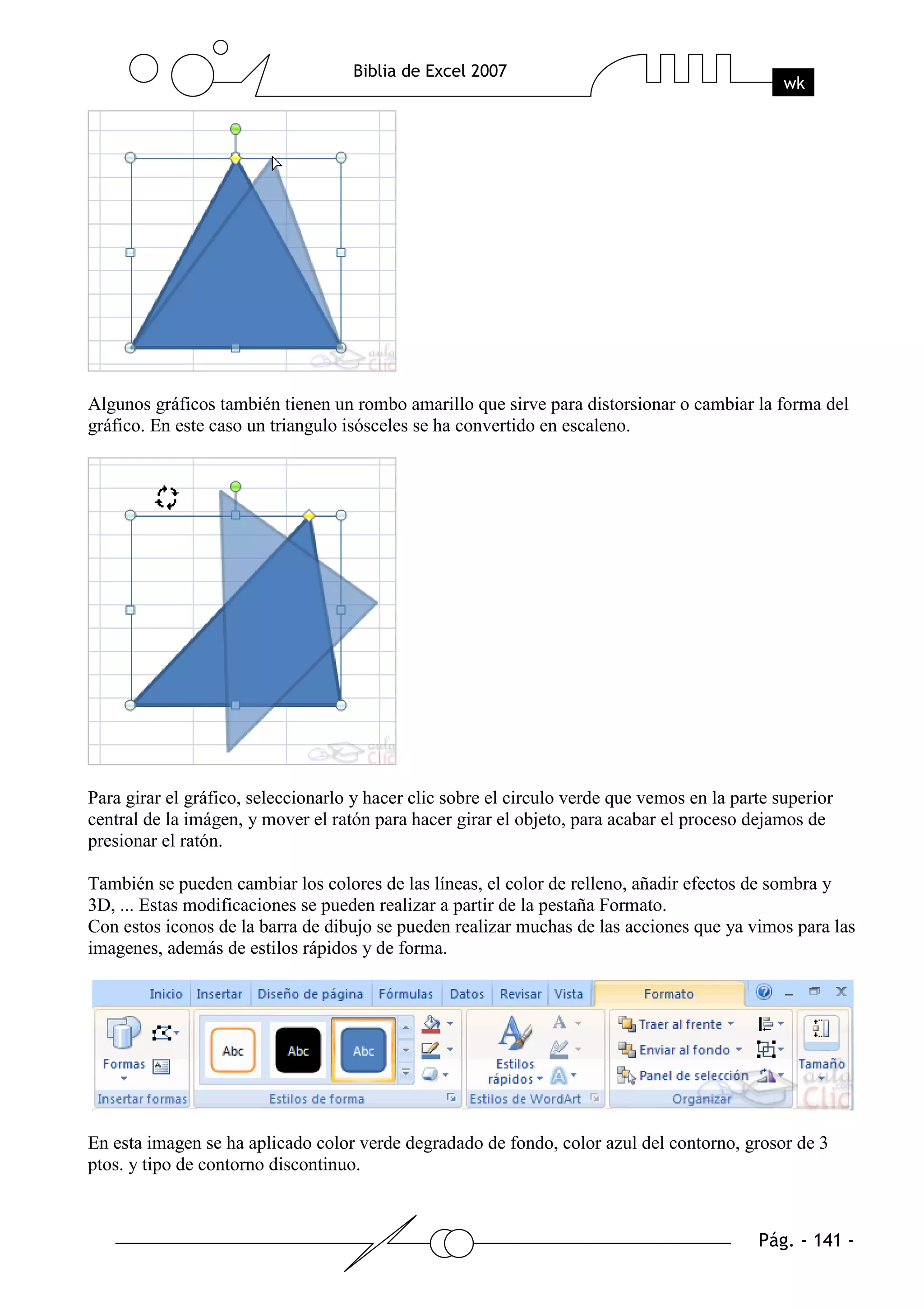 Algunos gráficos también tienen un rombo amarillo que sirve para distorsionar o cambiar la forma del
gráfico. En este caso un triangulo isósceles se ha convertido en escaleno.




Para girar el gráfico, seleccionarlo y hacer clic sobre el circulo verde que vemos en la parte superior
central de la imágen, y mover el ratón para hacer girar el objeto, para acabar el proceso dejamos de
presionar el ratón.

También se pueden cambiar los colores de las líneas, el color de relleno, añadir efectos de sombra y
3D, ... Estas modificaciones se pueden realizar a partir de la pestaña Formato.
Con estos iconos de la barra de dibujo se pueden realizar muchas de las acciones que ya vimos para las
imagenes, además de estilos rápidos y de forma.




En esta imagen se ha aplicado color verde degradado de fondo, color azul del contorno, grosor de 3
ptos. y tipo de contorno discontinuo.
 