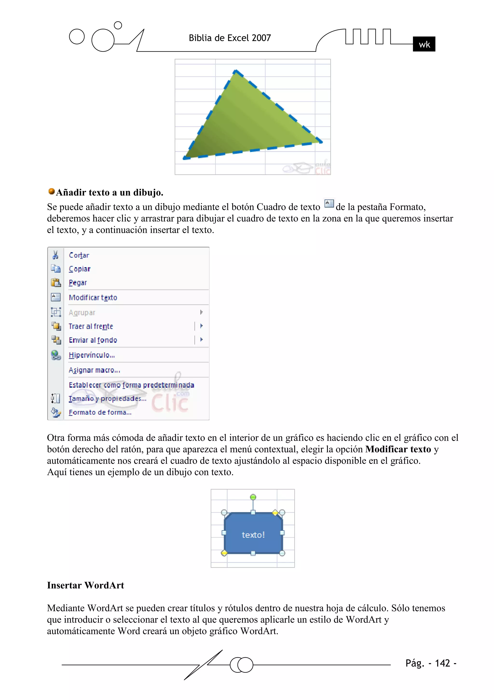 Añadir texto a un dibujo.
Se puede añadir texto a un dibujo mediante el botón Cuadro de texto       de la pestaña Formato,
deberemos hacer clic y arrastrar para dibujar el cuadro de texto en la zona en la que queremos insertar
el texto, y a continuación insertar el texto.




Otra forma más cómoda de añadir texto en el interior de un gráfico es haciendo clic en el gráfico con el
botón derecho del ratón, para que aparezca el menú contextual, elegir la opción Modificar texto y
automáticamente nos creará el cuadro de texto ajustándolo al espacio disponible en el gráfico.
Aquí tienes un ejemplo de un dibujo con texto.




Insertar WordArt

Mediante WordArt se pueden crear títulos y rótulos dentro de nuestra hoja de cálculo. Sólo tenemos
que introducir o seleccionar el texto al que queremos aplicarle un estilo de WordArt y
automáticamente Word creará un objeto gráfico WordArt.
 
