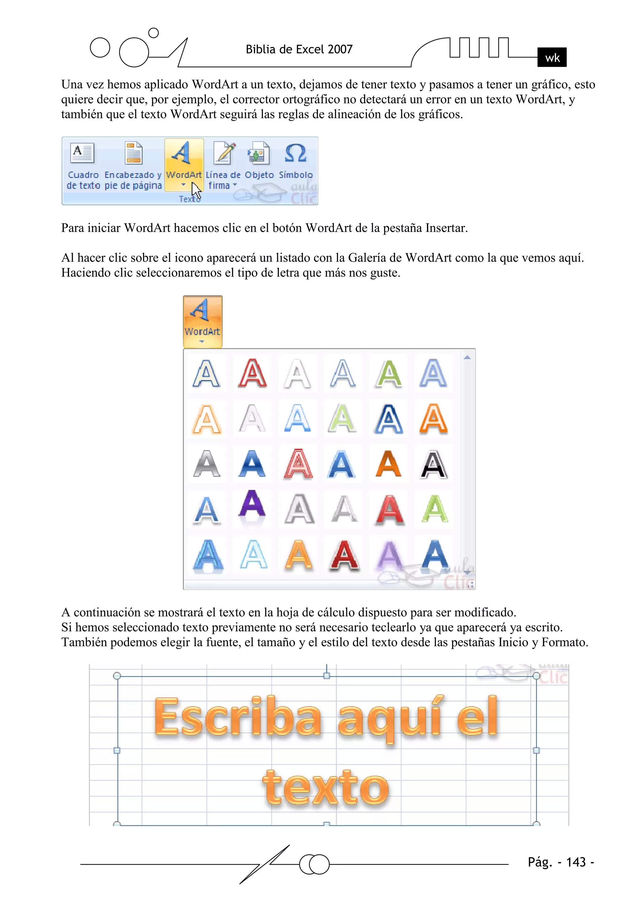 Una vez hemos aplicado WordArt a un texto, dejamos de tener texto y pasamos a tener un gráfico, esto
quiere decir que, por ejemplo, el corrector ortográfico no detectará un error en un texto WordArt, y
también que el texto WordArt seguirá las reglas de alineación de los gráficos.




Para iniciar WordArt hacemos clic en el botón WordArt de la pestaña Insertar.

Al hacer clic sobre el icono aparecerá un listado con la Galería de WordArt como la que vemos aquí.
Haciendo clic seleccionaremos el tipo de letra que más nos guste.




A continuación se mostrará el texto en la hoja de cálculo dispuesto para ser modificado.
Si hemos seleccionado texto previamente no será necesario teclearlo ya que aparecerá ya escrito.
También podemos elegir la fuente, el tamaño y el estilo del texto desde las pestañas Inicio y Formato.
 