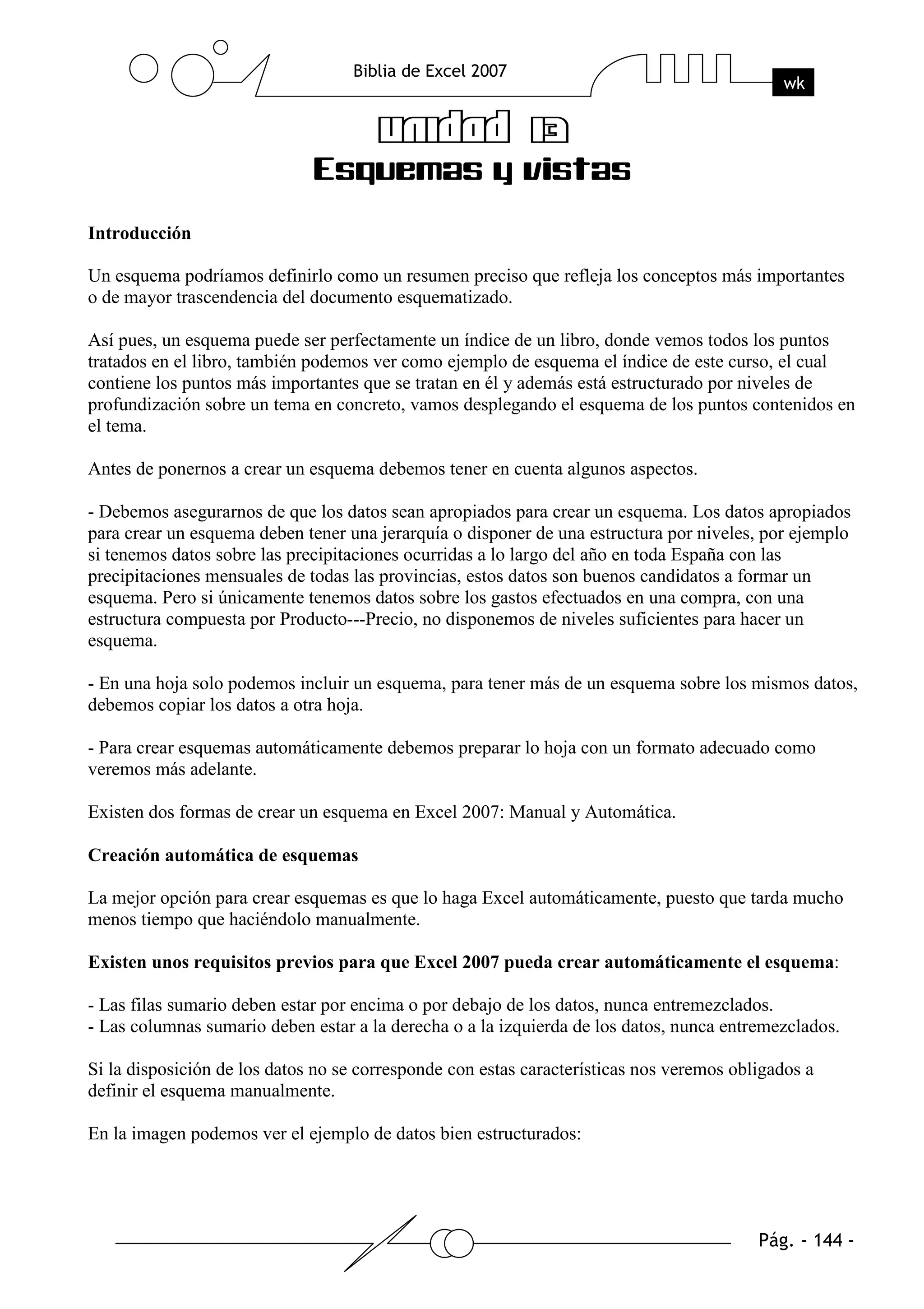 Introducción

Un esquema podríamos definirlo como un resumen preciso que refleja los conceptos más importantes
o de mayor trascendencia del documento esquematizado.

Así pues, un esquema puede ser perfectamente un índice de un libro, donde vemos todos los puntos
tratados en el libro, también podemos ver como ejemplo de esquema el índice de este curso, el cual
contiene los puntos más importantes que se tratan en él y además está estructurado por niveles de
profundización sobre un tema en concreto, vamos desplegando el esquema de los puntos contenidos en
el tema.

Antes de ponernos a crear un esquema debemos tener en cuenta algunos aspectos.

- Debemos asegurarnos de que los datos sean apropiados para crear un esquema. Los datos apropiados
para crear un esquema deben tener una jerarquía o disponer de una estructura por niveles, por ejemplo
si tenemos datos sobre las precipitaciones ocurridas a lo largo del año en toda España con las
precipitaciones mensuales de todas las provincias, estos datos son buenos candidatos a formar un
esquema. Pero si únicamente tenemos datos sobre los gastos efectuados en una compra, con una
estructura compuesta por Producto---Precio, no disponemos de niveles suficientes para hacer un
esquema.

- En una hoja solo podemos incluir un esquema, para tener más de un esquema sobre los mismos datos,
debemos copiar los datos a otra hoja.

- Para crear esquemas automáticamente debemos preparar lo hoja con un formato adecuado como
veremos más adelante.

Existen dos formas de crear un esquema en Excel 2007: Manual y Automática.

Creación automática de esquemas

La mejor opción para crear esquemas es que lo haga Excel automáticamente, puesto que tarda mucho
menos tiempo que haciéndolo manualmente.

Existen unos requisitos previos para que Excel 2007 pueda crear automáticamente el esquema:

- Las filas sumario deben estar por encima o por debajo de los datos, nunca entremezclados.
- Las columnas sumario deben estar a la derecha o a la izquierda de los datos, nunca entremezclados.

Si la disposición de los datos no se corresponde con estas características nos veremos obligados a
definir el esquema manualmente.

En la imagen podemos ver el ejemplo de datos bien estructurados:
 