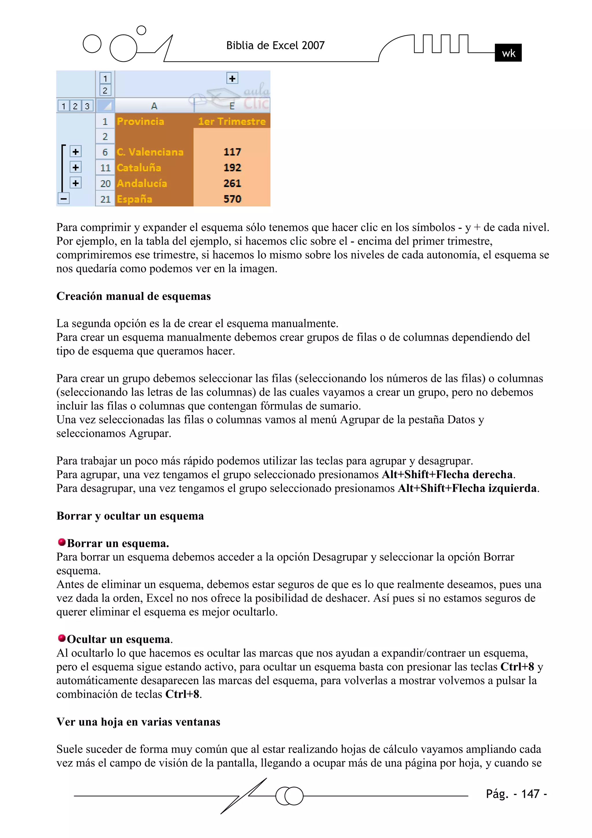 Para comprimir y expander el esquema sólo tenemos que hacer clic en los símbolos - y + de cada nivel.
Por ejemplo, en la tabla del ejemplo, si hacemos clic sobre el - encima del primer trimestre,
comprimiremos ese trimestre, si hacemos lo mismo sobre los niveles de cada autonomía, el esquema se
nos quedaría como podemos ver en la imagen.

Creación manual de esquemas

La segunda opción es la de crear el esquema manualmente.
Para crear un esquema manualmente debemos crear grupos de filas o de columnas dependiendo del
tipo de esquema que queramos hacer.

Para crear un grupo debemos seleccionar las filas (seleccionando los números de las filas) o columnas
(seleccionando las letras de las columnas) de las cuales vayamos a crear un grupo, pero no debemos
incluir las filas o columnas que contengan fórmulas de sumario.
Una vez seleccionadas las filas o columnas vamos al menú Agrupar de la pestaña Datos y
seleccionamos Agrupar.

Para trabajar un poco más rápido podemos utilizar las teclas para agrupar y desagrupar.
Para agrupar, una vez tengamos el grupo seleccionado presionamos Alt+Shift+Flecha derecha.
Para desagrupar, una vez tengamos el grupo seleccionado presionamos Alt+Shift+Flecha izquierda.

Borrar y ocultar un esquema

  Borrar un esquema.
Para borrar un esquema debemos acceder a la opción Desagrupar y seleccionar la opción Borrar
esquema.
Antes de eliminar un esquema, debemos estar seguros de que es lo que realmente deseamos, pues una
vez dada la orden, Excel no nos ofrece la posibilidad de deshacer. Así pues si no estamos seguros de
querer eliminar el esquema es mejor ocultarlo.

  Ocultar un esquema.
Al ocultarlo lo que hacemos es ocultar las marcas que nos ayudan a expandir/contraer un esquema,
pero el esquema sigue estando activo, para ocultar un esquema basta con presionar las teclas Ctrl+8 y
automáticamente desaparecen las marcas del esquema, para volverlas a mostrar volvemos a pulsar la
combinación de teclas Ctrl+8.

Ver una hoja en varias ventanas

Suele suceder de forma muy común que al estar realizando hojas de cálculo vayamos ampliando cada
vez más el campo de visión de la pantalla, llegando a ocupar más de una página por hoja, y cuando se
 