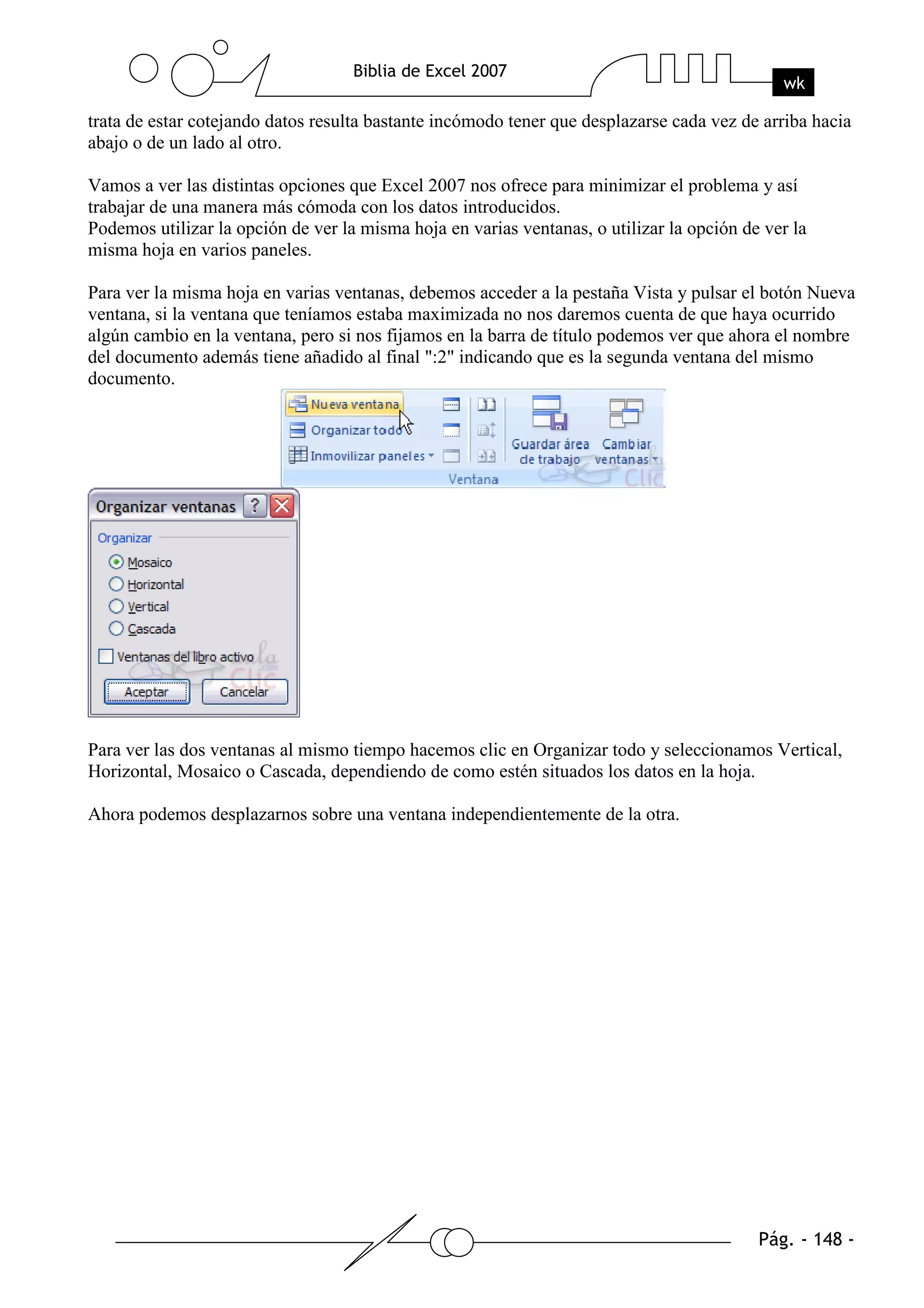 trata de estar cotejando datos resulta bastante incómodo tener que desplazarse cada vez de arriba hacia
abajo o de un lado al otro.

Vamos a ver las distintas opciones que Excel 2007 nos ofrece para minimizar el problema y así
trabajar de una manera más cómoda con los datos introducidos.
Podemos utilizar la opción de ver la misma hoja en varias ventanas, o utilizar la opción de ver la
misma hoja en varios paneles.

Para ver la misma hoja en varias ventanas, debemos acceder a la pestaña Vista y pulsar el botón Nueva
ventana, si la ventana que teníamos estaba maximizada no nos daremos cuenta de que haya ocurrido
algún cambio en la ventana, pero si nos fijamos en la barra de título podemos ver que ahora el nombre
del documento además tiene añadido al final ":2" indicando que es la segunda ventana del mismo
documento.




Para ver las dos ventanas al mismo tiempo hacemos clic en Organizar todo y seleccionamos Vertical,
Horizontal, Mosaico o Cascada, dependiendo de como estén situados los datos en la hoja.

Ahora podemos desplazarnos sobre una ventana independientemente de la otra.
 