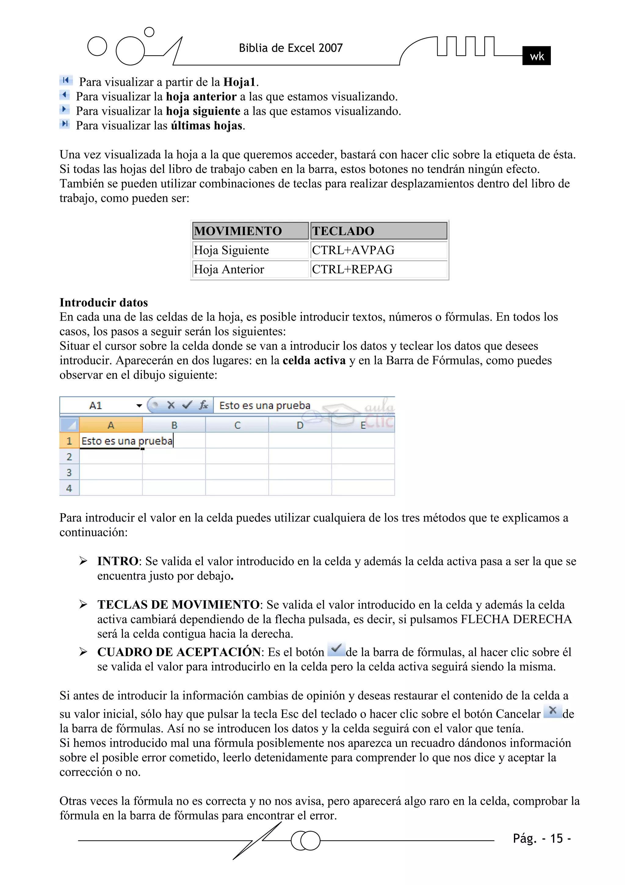 Para visualizar a partir de la Hoja1.
   Para visualizar la hoja anterior a las que estamos visualizando.
   Para visualizar la hoja siguiente a las que estamos visualizando.
   Para visualizar las últimas hojas.

Una vez visualizada la hoja a la que queremos acceder, bastará con hacer clic sobre la etiqueta de ésta.
Si todas las hojas del libro de trabajo caben en la barra, estos botones no tendrán ningún efecto.
También se pueden utilizar combinaciones de teclas para realizar desplazamientos dentro del libro de
trabajo, como pueden ser:

                           MOVIMIENTO              TECLADO
                           Hoja Siguiente          CTRL+AVPAG
                           Hoja Anterior           CTRL+REPAG

Introducir datos
En cada una de las celdas de la hoja, es posible introducir textos, números o fórmulas. En todos los
casos, los pasos a seguir serán los siguientes:
Situar el cursor sobre la celda donde se van a introducir los datos y teclear los datos que desees
introducir. Aparecerán en dos lugares: en la celda activa y en la Barra de Fórmulas, como puedes
observar en el dibujo siguiente:




Para introducir el valor en la celda puedes utilizar cualquiera de los tres métodos que te explicamos a
continuación:

       INTRO: Se valida el valor introducido en la celda y además la celda activa pasa a ser la que se
       encuentra justo por debajo.

       TECLAS DE MOVIMIENTO: Se valida el valor introducido en la celda y además la celda
       activa cambiará dependiendo de la flecha pulsada, es decir, si pulsamos FLECHA DERECHA
       será la celda contigua hacia la derecha.
       CUADRO DE ACEPTACIÓN: Es el botón                   de la barra de fórmulas, al hacer clic sobre él
       se valida el valor para introducirlo en la celda pero la celda activa seguirá siendo la misma.

Si antes de introducir la información cambias de opinión y deseas restaurar el contenido de la celda a
su valor inicial, sólo hay que pulsar la tecla Esc del teclado o hacer clic sobre el botón Cancelar  de
la barra de fórmulas. Así no se introducen los datos y la celda seguirá con el valor que tenía.
Si hemos introducido mal una fórmula posiblemente nos aparezca un recuadro dándonos información
sobre el posible error cometido, leerlo detenidamente para comprender lo que nos dice y aceptar la
corrección o no.

Otras veces la fórmula no es correcta y no nos avisa, pero aparecerá algo raro en la celda, comprobar la
fórmula en la barra de fórmulas para encontrar el error.
 