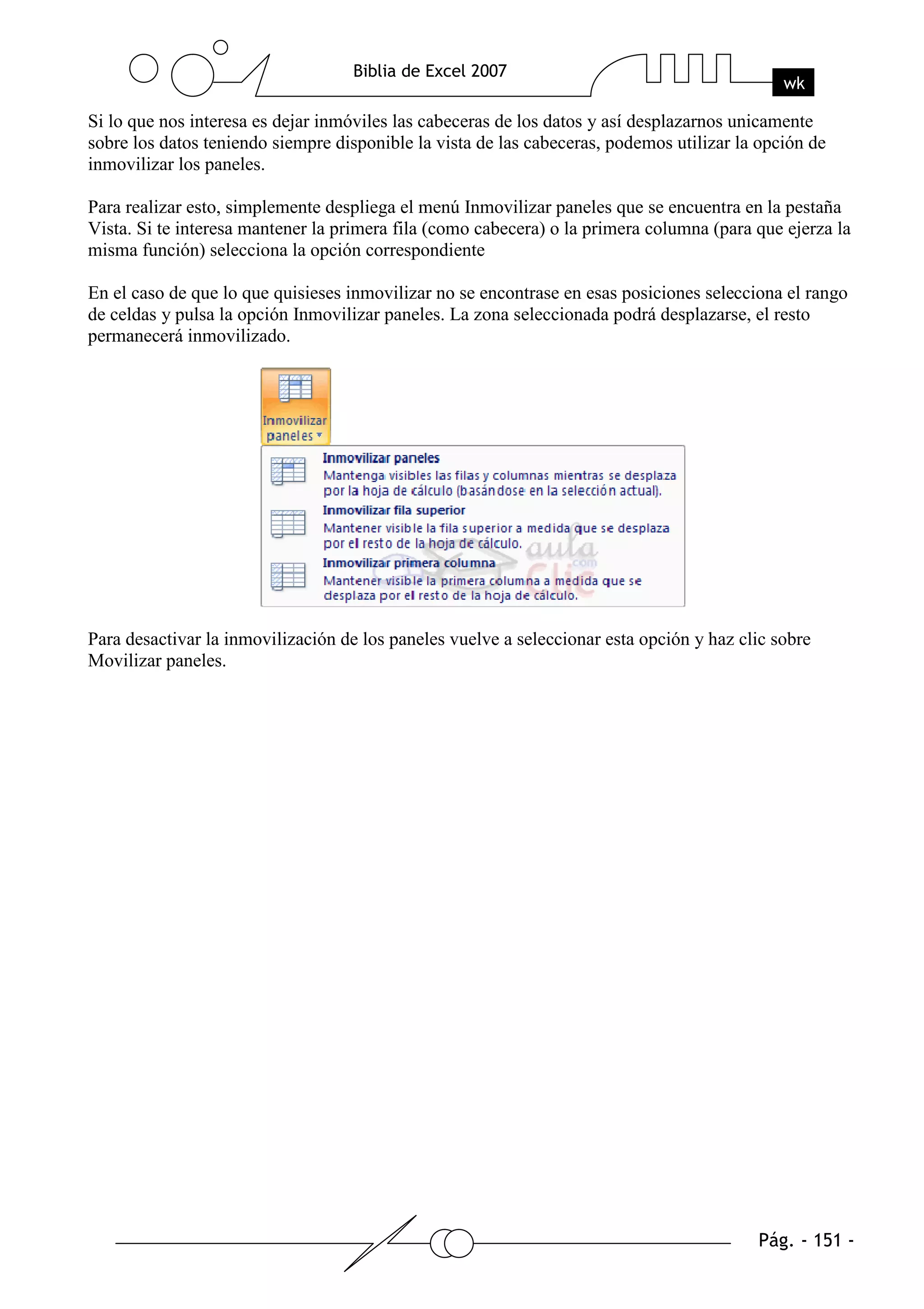 Si lo que nos interesa es dejar inmóviles las cabeceras de los datos y así desplazarnos unicamente
sobre los datos teniendo siempre disponible la vista de las cabeceras, podemos utilizar la opción de
inmovilizar los paneles.

Para realizar esto, simplemente despliega el menú Inmovilizar paneles que se encuentra en la pestaña
Vista. Si te interesa mantener la primera fila (como cabecera) o la primera columna (para que ejerza la
misma función) selecciona la opción correspondiente

En el caso de que lo que quisieses inmovilizar no se encontrase en esas posiciones selecciona el rango
de celdas y pulsa la opción Inmovilizar paneles. La zona seleccionada podrá desplazarse, el resto
permanecerá inmovilizado.




Para desactivar la inmovilización de los paneles vuelve a seleccionar esta opción y haz clic sobre
Movilizar paneles.
 