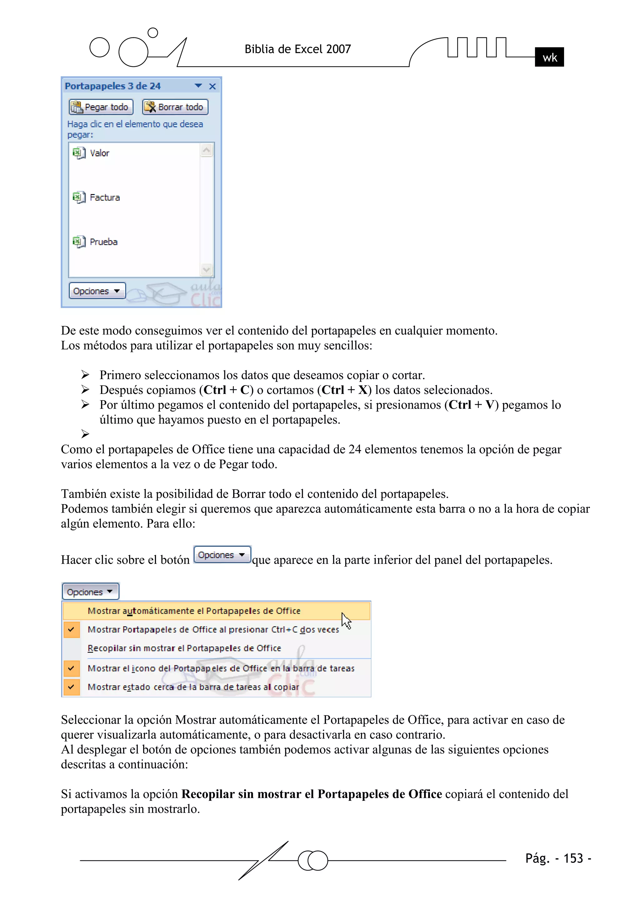 De este modo conseguimos ver el contenido del portapapeles en cualquier momento.
Los métodos para utilizar el portapapeles son muy sencillos:

       Primero seleccionamos los datos que deseamos copiar o cortar.
       Después copiamos (Ctrl + C) o cortamos (Ctrl + X) los datos selecionados.
       Por último pegamos el contenido del portapapeles, si presionamos (Ctrl + V) pegamos lo
       último que hayamos puesto en el portapapeles.

Como el portapapeles de Office tiene una capacidad de 24 elementos tenemos la opción de pegar
varios elementos a la vez o de Pegar todo.

También existe la posibilidad de Borrar todo el contenido del portapapeles.
Podemos también elegir si queremos que aparezca automáticamente esta barra o no a la hora de copiar
algún elemento. Para ello:

Hacer clic sobre el botón           que aparece en la parte inferior del panel del portapapeles.




Seleccionar la opción Mostrar automáticamente el Portapapeles de Office, para activar en caso de
querer visualizarla automáticamente, o para desactivarla en caso contrario.
Al desplegar el botón de opciones también podemos activar algunas de las siguientes opciones
descritas a continuación:

Si activamos la opción Recopilar sin mostrar el Portapapeles de Office copiará el contenido del
portapapeles sin mostrarlo.
 