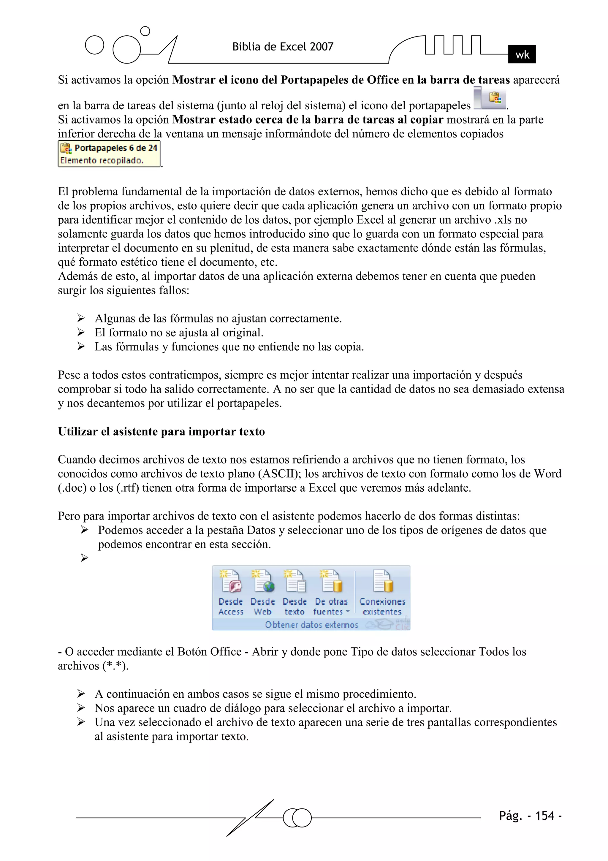 Si activamos la opción Mostrar el icono del Portapapeles de Office en la barra de tareas aparecerá

en la barra de tareas del sistema (junto al reloj del sistema) el icono del portapapeles .
Si activamos la opción Mostrar estado cerca de la barra de tareas al copiar mostrará en la parte
inferior derecha de la ventana un mensaje informándote del número de elementos copiados

                    .

El problema fundamental de la importación de datos externos, hemos dicho que es debido al formato
de los propios archivos, esto quiere decir que cada aplicación genera un archivo con un formato propio
para identificar mejor el contenido de los datos, por ejemplo Excel al generar un archivo .xls no
solamente guarda los datos que hemos introducido sino que lo guarda con un formato especial para
interpretar el documento en su plenitud, de esta manera sabe exactamente dónde están las fórmulas,
qué formato estético tiene el documento, etc.
Además de esto, al importar datos de una aplicación externa debemos tener en cuenta que pueden
surgir los siguientes fallos:

       Algunas de las fórmulas no ajustan correctamente.
       El formato no se ajusta al original.
       Las fórmulas y funciones que no entiende no las copia.

Pese a todos estos contratiempos, siempre es mejor intentar realizar una importación y después
comprobar si todo ha salido correctamente. A no ser que la cantidad de datos no sea demasiado extensa
y nos decantemos por utilizar el portapapeles.

Utilizar el asistente para importar texto

Cuando decimos archivos de texto nos estamos refiriendo a archivos que no tienen formato, los
conocidos como archivos de texto plano (ASCII); los archivos de texto con formato como los de Word
(.doc) o los (.rtf) tienen otra forma de importarse a Excel que veremos más adelante.

Pero para importar archivos de texto con el asistente podemos hacerlo de dos formas distintas:
        Podemos acceder a la pestaña Datos y seleccionar uno de los tipos de orígenes de datos que
        podemos encontrar en esta sección.




- O acceder mediante el Botón Office - Abrir y donde pone Tipo de datos seleccionar Todos los
archivos (*.*).

       A continuación en ambos casos se sigue el mismo procedimiento.
       Nos aparece un cuadro de diálogo para seleccionar el archivo a importar.
       Una vez seleccionado el archivo de texto aparecen una serie de tres pantallas correspondientes
       al asistente para importar texto.
 