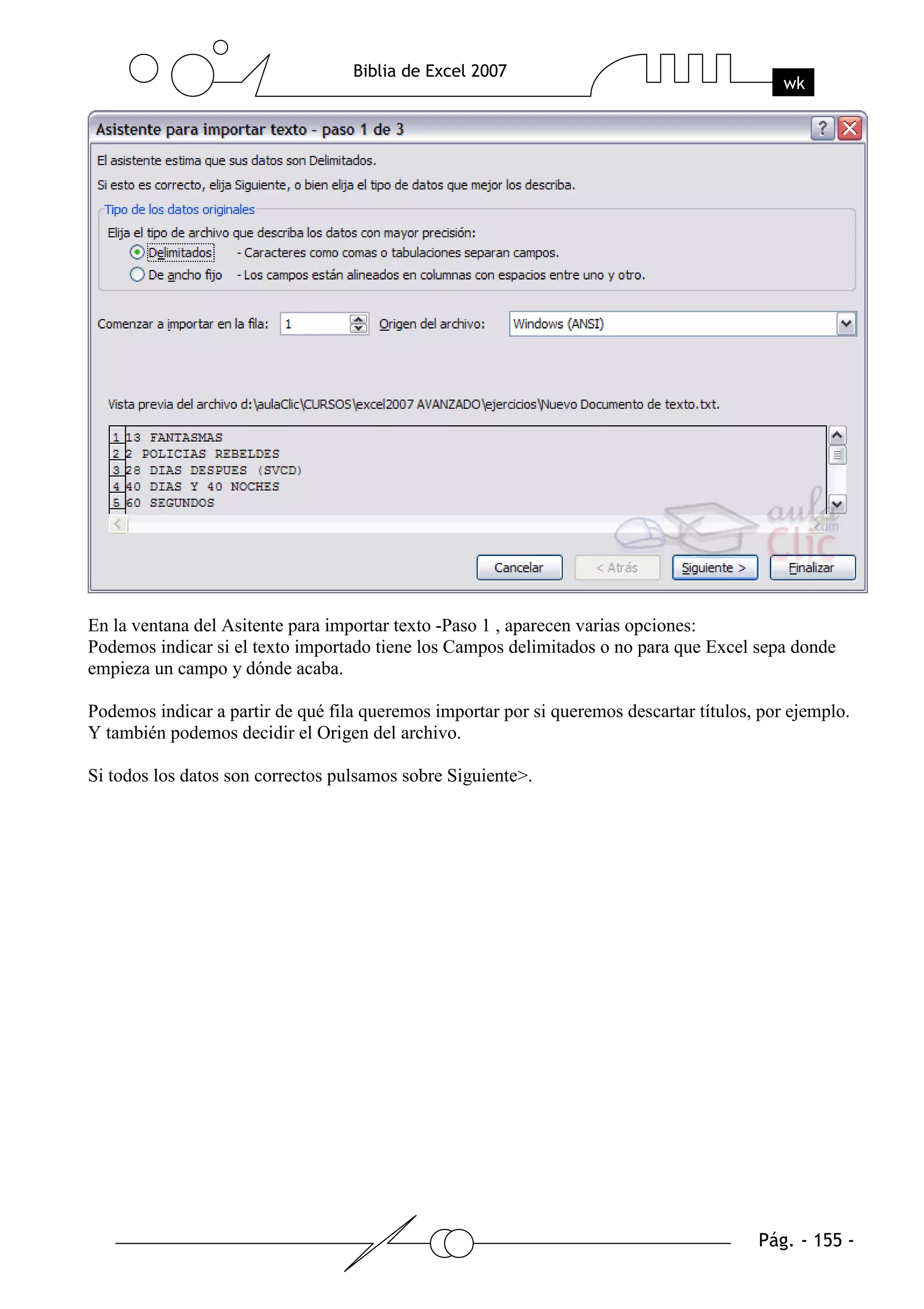 En la ventana del Asitente para importar texto -Paso 1 , aparecen varias opciones:
Podemos indicar si el texto importado tiene los Campos delimitados o no para que Excel sepa donde
empieza un campo y dónde acaba.

Podemos indicar a partir de qué fila queremos importar por si queremos descartar títulos, por ejemplo.
Y también podemos decidir el Origen del archivo.

Si todos los datos son correctos pulsamos sobre Siguiente>.
 