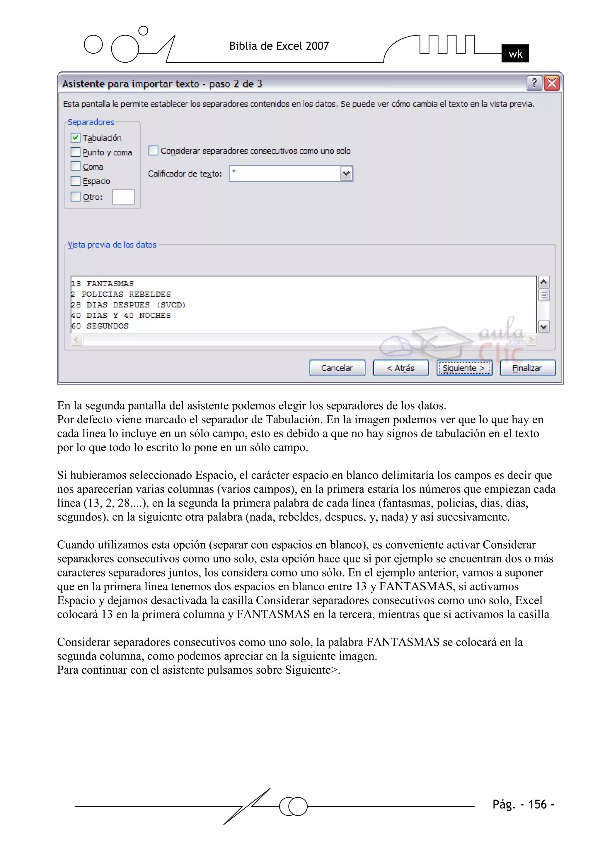 En la segunda pantalla del asistente podemos elegir los separadores de los datos.
Por defecto viene marcado el separador de Tabulación. En la imagen podemos ver que lo que hay en
cada línea lo incluye en un sólo campo, esto es debido a que no hay signos de tabulación en el texto
por lo que todo lo escrito lo pone en un sólo campo.

Si hubieramos seleccionado Espacio, el carácter espacio en blanco delimitaría los campos es decir que
nos aparecerían varias columnas (varios campos), en la primera estaría los números que empiezan cada
línea (13, 2, 28,...), en la segunda la primera palabra de cada línea (fantasmas, policias, dias, dias,
segundos), en la siguiente otra palabra (nada, rebeldes, despues, y, nada) y así sucesivamente.

Cuando utilizamos esta opción (separar con espacios en blanco), es conveniente activar Considerar
separadores consecutivos como uno solo, esta opción hace que si por ejemplo se encuentran dos o más
caracteres separadores juntos, los considera como uno sólo. En el ejemplo anterior, vamos a suponer
que en la primera línea tenemos dos espacios en blanco entre 13 y FANTASMAS, si activamos
Espacio y dejamos desactivada la casilla Considerar separadores consecutivos como uno solo, Excel
colocará 13 en la primera columna y FANTASMAS en la tercera, mientras que si activamos la casilla

Considerar separadores consecutivos como uno solo, la palabra FANTASMAS se colocará en la
segunda columna, como podemos apreciar en la siguiente imagen.
Para continuar con el asistente pulsamos sobre Siguiente>.
 
