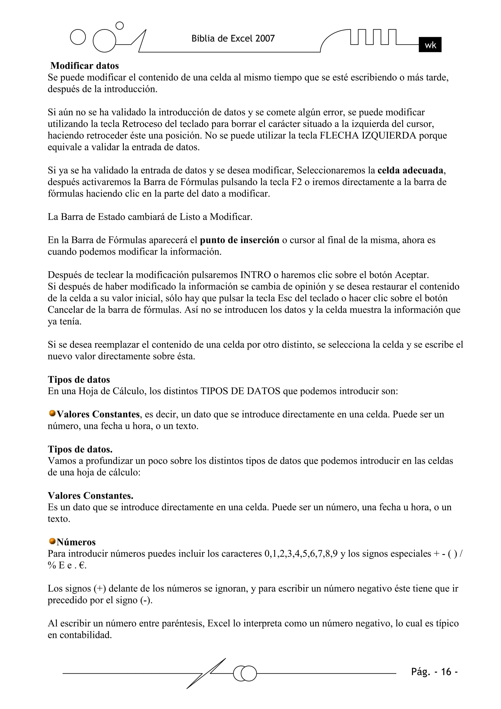 Modificar datos
Se puede modificar el contenido de una celda al mismo tiempo que se esté escribiendo o más tarde,
después de la introducción.

Si aún no se ha validado la introducción de datos y se comete algún error, se puede modificar
utilizando la tecla Retroceso del teclado para borrar el carácter situado a la izquierda del cursor,
haciendo retroceder éste una posición. No se puede utilizar la tecla FLECHA IZQUIERDA porque
equivale a validar la entrada de datos.

Si ya se ha validado la entrada de datos y se desea modificar, Seleccionaremos la celda adecuada,
después activaremos la Barra de Fórmulas pulsando la tecla F2 o iremos directamente a la barra de
fórmulas haciendo clic en la parte del dato a modificar.

La Barra de Estado cambiará de Listo a Modificar.

En la Barra de Fórmulas aparecerá el punto de inserción o cursor al final de la misma, ahora es
cuando podemos modificar la información.

Después de teclear la modificación pulsaremos INTRO o haremos clic sobre el botón Aceptar.
Si después de haber modificado la información se cambia de opinión y se desea restaurar el contenido
de la celda a su valor inicial, sólo hay que pulsar la tecla Esc del teclado o hacer clic sobre el botón
Cancelar de la barra de fórmulas. Así no se introducen los datos y la celda muestra la información que
ya tenía.

Si se desea reemplazar el contenido de una celda por otro distinto, se selecciona la celda y se escribe el
nuevo valor directamente sobre ésta.

Tipos de datos
En una Hoja de Cálculo, los distintos TIPOS DE DATOS que podemos introducir son:

  Valores Constantes, es decir, un dato que se introduce directamente en una celda. Puede ser un
número, una fecha u hora, o un texto.

Tipos de datos.
Vamos a profundizar un poco sobre los distintos tipos de datos que podemos introducir en las celdas
de una hoja de cálculo:

Valores Constantes.
Es un dato que se introduce directamente en una celda. Puede ser un número, una fecha u hora, o un
texto.

  Números
Para introducir números puedes incluir los caracteres 0,1,2,3,4,5,6,7,8,9 y los signos especiales + - ( ) /
% E e . €.

Los signos (+) delante de los números se ignoran, y para escribir un número negativo éste tiene que ir
precedido por el signo (-).

Al escribir un número entre paréntesis, Excel lo interpreta como un número negativo, lo cual es típico
en contabilidad.
 